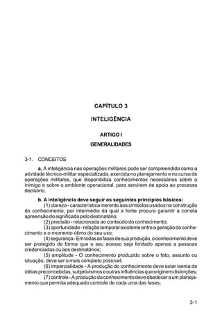 3-1 
C 44-8 
CAPÍTULO 3 
INTELIGÊNCIA 
ARTIGO I 
GENERALIDADES 
3-1. CONCEITOS 
a. A inteligência nas operações militares pode ser compreendida como a 
atividade técnico-militar especializada, exercida no planejamento e no curso de 
operações militares, que disponibiliza conhecimentos necessários sobre o 
inimigo e sobre o ambiente operacional, para servirem de apoio ao processo 
decisório. 
b. A inteligência deve seguir os seguintes princípios básicos: 
(1) clareza - característica inerente aos símbolos usados na construção 
do conhecimento, por intermédio da qual a fonte procura garantir a correta 
apreensão do significado pelo destinatário; 
(2) precisão - relacionada ao conteúdo do conhecimento; 
(3) oportunidade - relação temporal existente entre a geração do conhe-cimento 
e o momento ótimo do seu uso; 
(4) segurança - Em todas as fases de sua produção, o conhecimento deve 
ser protegido de forma que o seu acesso seja limitado apenas a pessoas 
credenciadas ou aos destinatários; 
(5) amplitude - O conhecimento produzido sobre o fato, assunto ou 
situação, deve ser o mais completo possível; 
(6) imparcialidade - A produção do conhecimento deve estar isenta de 
idéias preconcebidas, subjetivismos e outras influências que originem distorções; 
(7) controle - A produção do conhecimento deve obedecer a um planeja-mento 
que permita adequado controle de cada uma das fases; 
 