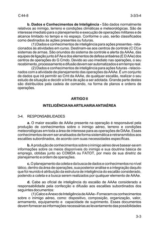 3-3/3-4 
3-3 
C 44-8 
b. Dados e Conhecimentos de Inteligência - São dados normalmente 
relativos ao inimigo, terreno e condições climáticas e meteorológicas. São de 
interesse imediato para o planejamento e execução de operações militares e de 
alcance limitado no tempo e no espaço. Conforme o uso, serão classificados 
como destinados às ações presentes ou futuras. 
(1) Dados e conhecimentos de inteligência para ações presentes - rela-cionados 
às atividades em curso. Destinam-se aos centros de controle (C Ct) e 
sistemas de armas. São oriundos do sistema de controle e alerta da AAAe, das 
equipes de ligação junto à FAe e dos elementos de defesa antiaérea (E D AAe) dos 
centros de operações do G Cmdo. Devido ao uso imediato nas operações, o seu 
recebimento, processamento e difusão devem ser automatizados e em tempo real. 
(2) Dados e conhecimentos de inteligência para ações futuras - relacio-nados 
com a atividade de planejamento das operações da AAAe. É um conjunto 
de dados que irá permitir ao Cmt da AAAe, de qualquer escalão, realizar o seu 
estudo de situação e decidir a linha de ação a ser adotada. Grande parte destes 
são distribuídos pela cadeia de comando, na forma de planos e ordens de 
operações. 
ARTIGO II 
INTELIGÊNCIA NA ARTILHARIA ANTIAÉREA 
3-4. RESPONSABILIDADES 
a. O maior escalão de AAAe presente na operação é responsável pela 
produção de conhecimentos sobre o inimigo aéreo, terreno e condições 
meteorológicas em toda a área de interesse para as operações de DAAe. Esses 
conhecimentos devem ser analisados de forma sistemática e retransmitidos aos 
escalões subordinados, de acordo com suas necessidades específicas. 
b. A produção de conhecimentos sobre o inimigo aéreo deve basear-se em 
informações sobre os meios disponíveis do inimigo e sua doutrina básica de 
emprego, obtidas junto ao COMDA ou FATOT, por meio de sua diretriz de 
planejamento e ordem de operações. 
c. O planejamento da coleta e da busca de dados e conhecimentos no nível 
tático, dentro da área de operações, sua posterior análise e a integração daquilo 
que foi reunido é atribuição da estrutura de inteligência do escalão considerado, 
podendo a coleta e a busca serem realizados por qualquer elemento de AAAe. 
d. Cabe ao oficial de inteligência do escalão de AAAe considerado a 
responsabilidade pela confecção e difusão aos escalões subordinados dos 
seguintes documentos: 
(1) Calco e Anexo de Inteligência de AAAe - Fornecem os conhecimentos 
sobre o inimigo aéreo, como: dispositivo, composição, organização, valor, 
armamento, equipamento e capacidade de suprimento. Esses documentos 
devem fornecer as informações necessárias ao levantamento das possibilidades 
 