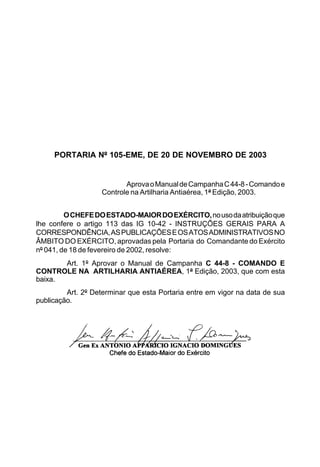 PORTARIA Nº 105-EME, DE 20 DE NOVEMBRO DE 2003 
Aprova o Manual de Campanha C 44-8 - Comando e 
Controle na Artilharia Antiaérea, 1ª Edição, 2003. 
O CHEFE DO ESTADO-MAIOR DO EXÉRCITO, no uso da atribuição que 
lhe confere o artigo 113 das IG 10-42 - INSTRUÇÕES GERAIS PARA A 
CORRESPONDÊNCIA, AS PUBLICAÇÕES E OS ATOS ADMINISTRATIVOS NO 
ÂMBITO DO EXÉRCITO, aprovadas pela Portaria do Comandante do Exército 
nº 041, de 18 de fevereiro de 2002, resolve: 
Art. 1º Aprovar o Manual de Campanha C 44-8 - COMANDO E 
CONTROLE NA ARTILHARIA ANTIAÉREA, 1ª Edição, 2003, que com esta 
baixa. 
Art. 2º Determinar que esta Portaria entre em vigor na data de sua 
publicação. 
 