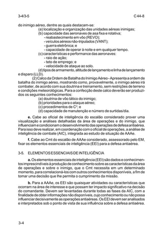 C 44-8 
3-4/3-5 
do inimigo aéreo, dentre as quais destacam-se: 
3-4 
(a) localização e organização das unidades aéreas inimigas; 
(b) capacidade das aeronaves de asa fixa e rotativa; 
- reabastecimento em vôo (REVO); 
- veículos aéreos não-tripulados (VANT); 
- guerra eletrônica; e 
- capacidade de operar à noite e em qualquer tempo. 
(c) características e performance das aeronaves: 
- raio de ação; 
- teto de emprego; e 
- velocidade de ataque ao solo. 
(d) tipos de armamento, altitude de lançamento e linha de lançamento 
e disparo (LLD). 
(2) Calco da Ordem de Batalha do Inimigo Aéreo - Apresenta a ordem de 
batalha do inimigo aéreo, mostrando como, provavelmente, o inimigo aéreo irá 
combater, de acordo com sua doutrina e treinamento, sem restrições de terreno 
e condições meteorológicas. Para a confecção deste calco deverão ser produzi-dos 
os seguintes conhecimentos: 
(a) doutrina de vôo tático do inimigo; 
(b) prioridades para o ataque aéreo; 
(c) procedimentos de C2; e 
(d) capacidade de manutenção e número de surtidas/dia. 
e. Cabe ao oficial de inteligência do escalão considerado prover uma 
visualização e análises detalhadas da área de operações e do inimigo, que 
influenciam e condicionam o desenvolvimento das operações de defesa antiaérea. 
Para isso deve realizar, em coordenação com o oficial de operações, a análise de 
inteligência de combate (AIC), integrada ao estudo de situação de AAAe. 
f. Cabe ao Cmt do escalão de AAAe considerado, assessorado pelo EM, 
fixar os elementos essenciais de inteligência (EEI) para a defesa antiaérea. 
3-5. ELEMENTOS ESSENCIAIS DE INTELIGÊNCIA 
a. Os elementos essenciais de inteligência (EEI) são dados e conhecimen-tos 
imprescindíveis à produção de conhecimento sobre as características da área 
de operações e sobre o inimigo, que o Cmt necessita em um determinado 
momento, para correlacioná-los com outros conhecimentos disponíveis, a fim de 
tomar uma decisão que lhe permita o cumprimento da missão. 
b. Para a AAAe, os EEI são quaisquer atividades ou características que 
ocorram na área de interesse e que possam ter impacto significativo na decisão 
do comandante. Devem ser levantadas durante todas as fases da AIC, com a 
finalidade de obter informações não disponíveis, cujo conhecimento ou não possa 
influenciar decisivamente as operações antiaéreas. Os EEI devem ser analisados 
e interpretados sob o ponto de vista de sua influência sobre a defesa antiaérea. 
 