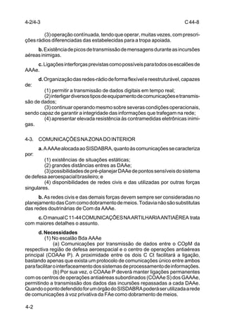 C 44-8 
4-2/4-3 
4-2 
(3) operação contínuada, tendo que operar, muitas vezes, com prescri-ções 
rádios diferenciadas das estabelecidas para a tropa apoiada. 
b. Existência de picos de transmissão de mensagens durante as incursões 
aéreas inimigas. 
c. Ligações interforças previstas como possíveis para todos os escalões de 
AAAe. 
d. Organização das redes-rádio de forma flexível e reestruturável, capazes 
de: 
(1) permitir a transmissão de dados digitais em tempo real; 
(2) interligar diversos tipos de equipamento de comunicações e transmis-são 
de dados; 
(3) continuar operando mesmo sobre severas condições operacionais, 
sendo capaz de garantir a integridade das informações que trafegam na rede; 
(4) apresentar elevada resistência às contramedidas eletrônicas inimi-gas. 
4-3. COMUNICAÇÕES NA ZONA DO INTERIOR 
a. A AAAe alocada ao SISDABRA, quanto às comunicações se caracteriza 
por: 
(1) existências de situações estáticas; 
(2) grandes distâncias entres as DAAe; 
(3) possibilidades de pré-planejar DAAe de pontos sensíveis do sistema 
de defesa aeroespacial brasileiro; e 
(4) disponibilidades de redes civis e das utilizadas por outras forças 
singulares. 
b. As redes civis e das demais forças devem sempre ser consideradas no 
planejamento das Com como dobramento de meios. Todavia não são substitutas 
das redes doutrinárias de Com da AAAe. 
c. O manual C 11-44 COMUNICAÇÕES NA ARTILHARIA ANTIAÉREA trata 
com maiores detalhes o assunto. 
d. Necessidades 
(1) No escalão Bda AAAe 
(a) Comunicações por transmissão de dados entre o COpM da 
respectiva região de defesa aeroespacial e o centro de operações antiaéreas 
principal (COAAe P). A proximidade entre os dois C Ct facilitará a ligação, 
bastando apenas que exista um protocolo de comunicações único entre ambos 
para facilitar o interfaceamento dos sistemas de processamento de informações. 
(b) Por sua vez, o COAAe P deverá manter ligações permanentes 
com os centros de operações antiaéreas subordinados (COAAe S) dos GAAAe, 
permitindo a transmissão dos dados das incursões repassadas a cada DAAe. 
Quando o ponto defendido for um órgão do SISDABRA poderá ser utilizada a rede 
de comunicações à voz privativa da FAe como dobramento de meios. 
 