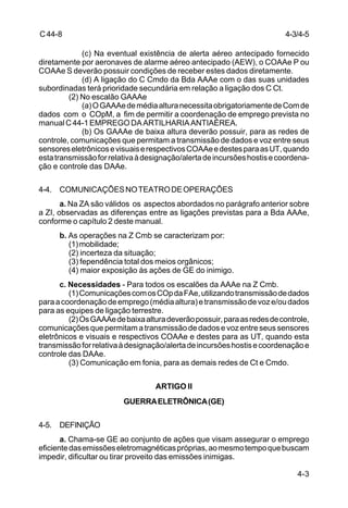 4-3/4-5 
4-3 
C 44-8 
(c) Na eventual existência de alerta aéreo antecipado fornecido 
diretamente por aeronaves de alarme aéreo antecipado (AEW), o COAAe P ou 
COAAe S deverão possuir condições de receber estes dados diretamente. 
(d) A ligação do C Cmdo da Bda AAAe com o das suas unidades 
subordinadas terá prioridade secundária em relação a ligação dos C Ct. 
(2) No escalão GAAAe 
(a) O GAAAe de média altura necessita obrigatoriamente de Com de 
dados com o COpM, a fim de permitir a coordenação de emprego prevista no 
manual C 44-1 EMPREGO DA ARTILHARIA ANTIAÉREA. 
(b) Os GAAAe de baixa altura deverão possuir, para as redes de 
controle, comunicações que permitam a transmissão de dados e voz entre seus 
sensores eletrônicos e visuais e respectivos COAAe e destes para as UT, quando 
esta transmissão for relativa à designação/alerta de incursões hostis e coordena-ção 
e controle das DAAe. 
4-4. COMUNICAÇÕES NO TEATRO DE OPERAÇÕES 
a. Na ZA são válidos os aspectos abordados no parágrafo anterior sobre 
a ZI, observadas as diferenças entre as ligações previstas para a Bda AAAe, 
conforme o capítulo 2 deste manual. 
b. As operações na Z Cmb se caracterizam por: 
(1) mobilidade; 
(2) incerteza da situação; 
(3) fependência total dos meios orgânicos; 
(4) maior exposição às ações de GE do inimigo. 
c. Necessidades - Para todos os escalões da AAAe na Z Cmb. 
(1) Comunicações com os COp da FAe, utilizando transmissão de dados 
para a coordenação de emprego (média altura) e transmissão de voz e/ou dados 
para as equipes de ligação terrestre. 
(2) Os GAAAe de baixa altura deverão possuir, para as redes de controle, 
comunicações que permitam a transmissão de dados e voz entre seus sensores 
eletrônicos e visuais e respectivos COAAe e destes para as UT, quando esta 
transmissão for relativa à designação/alerta de incursões hostis e coordenação e 
controle das DAAe. 
(3) Comunicação em fonia, para as demais redes de Ct e Cmdo. 
ARTIGO II 
GUERRA ELETRÔNICA (GE) 
4-5. DEFINIÇÃO 
a. Chama-se GE ao conjunto de ações que visam assegurar o emprego 
eficiente das emissões eletromagnéticas próprias, ao mesmo tempo que buscam 
impedir, dificultar ou tirar proveito das emissões inimigas. 
 