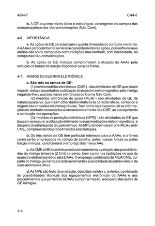C 44-8 
4-5/4-7 
4-4 
b. A GE atua nos níveis tático e estratégico, abrangendo os campos das 
comunicações e das não-comunicações (Não-Com). 
4-6. IMPORTÂNCIA 
a. As ações de GE caracterizam a quarta dimensão do combate moderno. 
A AAAe é particularmente sensível e dependente destas ações, pois sofre os seus 
efeitos não só no campo das comunicações mas também, com intensidade, no 
campo das não-comunicações. 
b. As ações de GE inimigas comprometem a atuação da AAAe pela 
redução do tempo de reação disponível para as DAAe. 
4-7. RAMOS DE GUERRA ELETRÔNICA 
a. São três os ramos de GE: 
(1) contramedidas eletrônicas (CME) - são atividades de GE que visam 
impedir, reduzir ou perturbar a utilização do espectro eletromagnético pelo inimigo 
negando-lhe o uso dos meios eletrônicos de Com e Não-Com. 
(2) medidas eletrônicas de apoio (MEA) - são atividades de GE de 
natureza passiva, que visam obter dados relativos às características, conteúdo e 
origem das emissões eletromagnéticas. Tem como objetivo produzir as informa-ções 
de combate necessárias ao desencadeamento das CME, ao planejamento 
e condução das operações. 
(3) medidas de proteção eletrônicas (MPE) - são atividades de GE que 
buscam assegurar a utilização efetiva de nossas irradiações eletromagnéticas, a 
despeito do emprego de GE pelo inimigo. As MPE dividem-se em anti-MEA e anti- 
CME, compreendendo procedimentos e tecnologias. 
b. Os três ramos de GE têm particular interesse para a AAAe, e a forma 
como serão empregados no campo de batalha, pelas nossas forças ou pelas 
forças inimigas, condicionará o emprego dos meios AAe. 
c. As CME e MEA contribuem decisivamente na avaliação das possibilida-des 
do inimigo terrestre (Z Cmb) e aéreo, bem como nas restrições no uso do 
espectro eletromagnético pela DAAe. O emprego combinado de MEA/CME, por 
parte do inimigo, aumenta consideravelmente a possibilidade de sobrevivência de 
suas aeronaves (Anv). 
d. As MPE são fruto da avaliação, descritas na letra c. anterior, combinada 
às possibilidades técnicas dos equipamentos eletrônicos da AAAe e aos 
procedimentos que permitirão à DAAe cumprir a missão, a despeito das ações de 
GE inimigas. 
 
