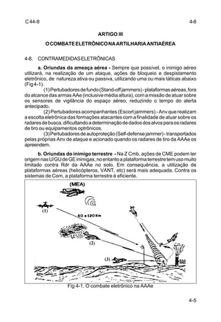4-5 
C 44-8 
ARTIGO III 
O COMBATE ELETRÔNICO NA ARTILHARIA ANTIAÉREA 
4-8. CONTRAMEDIDAS ELETRÔNICAS 
a. Oriundas da ameaça aérea - Sempre que possível, o inimigo aéreo 
utilizará, na realização de um ataque, ações de bloqueio e despistamento 
eletrônico, de natureza ativa ou passiva, utilizando uma ou mais táticas abaixo 
(Fig 4-1). 
(1) Pertubadores de fundo (Stand-off jammers) - plataformas aéreas, fora 
do alcance das armas AAe (inclusive média altura), com a missão de atuar sobre 
os sensores de vigilância do espaço aéreo, reduzindo o tempo do alerta 
antecipado. 
(2) Pertubadores acompanhantes (Escort jammers) - Anv que realizam 
a escolta eletrônica das formações atacantes com a finalidade de atuar sobre os 
radares de busca, dificultando a determinação de dados dos alvos para os radares 
de tiro ou equipamentos optrônicos. 
(3) Pertubadores de autoproteção (Self-defense jammer) - transportados 
pelas próprias Anv de ataque e acionado quando os radares de tiro da AAAe os 
apreendem. 
b. Oriundas do inimigo terrestre - Na Z Cmb, ações de CME podem ter 
origem nas U/GU de GE inimigas, no entanto a plataforma terrestre tem uso muito 
limitado contra Rdr da AAAe no solo. Em consequência, a utilização de 
plataformas aéreas (helicópteros, VANT, etc) será mais adequada. Contra os 
sistemas de Com, a plataforma terrestre é eficiente. 
Fig 4-1. O combate eletrônico na AAAe 
4-8 
 