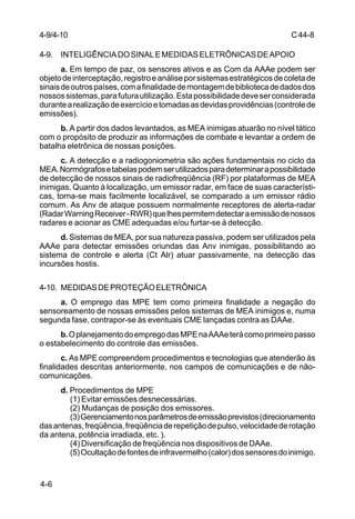C 44-8 
4-9. INTELIGÊNCIA DO SINAL E MEDIDAS ELETRÔNICAS DE APOIO 
4-6 
a. Em tempo de paz, os sensores ativos e as Com da AAAe podem ser 
objeto de interceptação, registro e análise por sistemas estratégicos de coleta de 
sinais de outros países, com a finalidade de montagem de biblioteca de dados dos 
nossos sistemas, para futura utilização. Esta possibilidade deve ser considerada 
durante a realização de exercício e tomadas as devidas providências (controle de 
emissões). 
b. A partir dos dados levantados, as MEA inimigas atuarão no nível tático 
com o propósito de produzir as informações de combate e levantar a ordem de 
batalha eletrônica de nossas posições. 
c. A detecção e a radiogoniometria são ações fundamentais no ciclo da 
MEA. Normógrafos e tabelas podem ser utilizados para determinar a possibilidade 
de detecção de nossos sinais de radiofreqüência (RF) por plataformas de MEA 
inimigas. Quanto à localização, um emissor radar, em face de suas característi-cas, 
torna-se mais facilmente localizável, se comparado a um emissor rádio 
comum. As Anv de ataque possuem normalmente receptores de alerta-radar 
(Radar Warning Receiver - RWR) que lhes permitem detectar a emissão de nossos 
radares e acionar as CME adequadas e/ou furtar-se à detecção. 
d. Sistemas de MEA, por sua natureza passiva, podem ser utilizados pela 
AAAe para detectar emissões oriundas das Anv inimigas, possibilitando ao 
sistema de controle e alerta (Ct Alr) atuar passivamente, na detecção das 
incursões hostis. 
4-10. MEDIDAS DE PROTEÇÃO ELETRÔNICA 
a. O emprego das MPE tem como primeira finalidade a negação do 
sensoreamento de nossas emissões pelos sistemas de MEA inimigos e, numa 
segunda fase, contrapor-se às eventuais CME lançadas contra as DAAe. 
b. O planejamento do emprego das MPE na AAAe terá como primeiro passo 
o estabelecimento do controle das emissões. 
c. As MPE compreendem procedimentos e tecnologias que atenderão às 
finalidades descritas anteriormente, nos campos de comunicações e de não-comunicações. 
d. Procedimentos de MPE 
(1) Evitar emissões desnecessárias. 
(2) Mudanças de posição dos emissores. 
(3) Gerenciamento nos parâmetros de emissão previstos (direcionamento 
das antenas, freqüência, freqüência de repetição de pulso, velocidade de rotação 
da antena, potência irradiada, etc. ). 
(4) Diversificação de freqüência nos dispositivos de DAAe. 
(5) Ocultação de fontes de infravermelho (calor) dos sensores do inimigo. 
4-9/4-10 
 