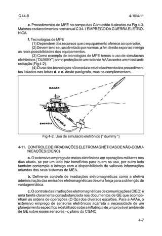 4-10/4-11 
4-7 
C 44-8 
e. Procedimentos de MPE no campo das Com estão ilustrados na Fig 4-3. 
Maiores esclarecimentos no manual C 34-1 EMPREGO DA GUERRA ELETRÔ- 
NICA. 
f. Tecnologias de MPE 
(1) Dependem dos recursos que o equipamento oferece ao operador. 
(2) Devem ter o seu uso limitado por normas, a fim de não expor ao inimigo 
as reais possibilidades dos equipamentos. 
(3) Como exemplo de tecnologias de MPE temos o uso de simulacros 
eletrônicos (“DUMMY”) como proteção de um radar de AAAe contra um míssil anti-radiação 
(Fig 4-2). 
(4) O uso das tecnologias não exclui o estabelecimento dos procedimen-tos 
listados nas letras d. e e. deste parágrafo, mas os complementam. 
Fig 4-2. Uso de simulacro eletrônico (“ dummy “) 
4-11. CONTROLE DE IRRADIAÇÕES ELETROMAGNÉTICAS DE NÃO-COMU-NICAÇÕES 
(CIENC) 
a. O extensivo emprego de meios eletrônicos em operações militares nos 
dias atuais, se por um lado traz benefícios para quem os usa, por outro lado 
também contempla o inimigo com a disponibilidade de valiosas informações 
oriundas dos seus sistemas de MEA. 
b. Define-se controle de irradiações eletromagnéticas como a efetiva 
administração das emissões eletromagnéticas de uma força para a obtenção de 
vantagem tática. 
c. O controle das irradiações eletromagnéticas de comunicações (CIEC) é 
uma tarefa claramente consubstanciada nos documentos de GE que acompa-nham 
as ordens de operações (O Op) dos diversos escalões. Para a AAAe, o 
extensivo emprego de sensores eletrônicos acarreta a necessidade de um 
planejamento específico e detalhado sobe a influência de um provável ambiente 
de GE sobre esses sensores - o plano do CIENC. 
 