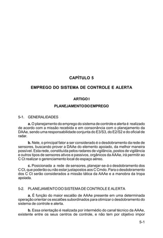 5-1 
C 44-8 
CAPÍTULO 5 
EMPREGO DO SISTEMA DE CONTROLE E ALERTA 
ARTIGO I 
PLANEJAMENTO DO EMPREGO 
5-1. GENERALIDADES 
a. O planejamento do emprego do sistema de controle e alerta é realizado 
de acordo com a missão recebida e em consonância com o planejamento da 
DAAe, sendo uma responsabilidade conjunta do E3/S3, do E2/S2 e do oficial de 
radar. 
b. Nele, o principal fator a ser considerado é o desdobramento da rede de 
sensores, buscando prover a DAAe do elemento apoiado, da melhor maneira 
possível. Esta rede, constituída pelos radares de vigilância, postos de vigilância 
e outros tipos de sensores ativos e passivos, orgânicos da AAAe, irá permitir ao 
C Ct realizar o gerenciamento local do espaço aéreo. 
c. Posicionada a rede de sensores, planejar-se-á o desdobramento dos 
C Ct, que poderão ou não estar justapostos aos C Cmdo. Para o desdobramento 
dos C Ct serão considerados a missão tática da AAAe e a manobra da tropa 
apoiada. 
5-2. PLANEJAMENTO DO SISTEMA DE CONTROLE E ALERTA 
a. É função do maior escalão de AAAe presente em uma determinada 
operação orientar os escalões subordinados para otimizar o desdobramento do 
sistema de controle e alerta. 
b. Essa orientação é realizada por intermédio do canal técnico da AAAe, 
existente entre os seus centros de controle, e não tem por objetivo impor 
 