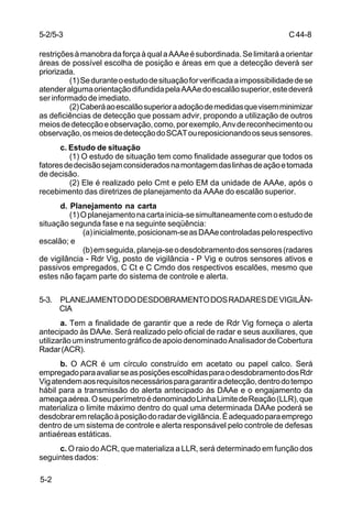 C 44-8 
5-2/5-3 
restrições à manobra da força à qual a AAAe é subordinada. Se limitará a orientar 
áreas de possível escolha de posição e áreas em que a detecção deverá ser 
priorizada. 
5-2 
(1) Se durante o estudo de situação for verificada a impossibilidade de se 
atender alguma orientação difundida pela AAAe do escalão superior, este deverá 
ser informado de imediato. 
(2) Caberá ao escalão superior a adoção de medidas que visem minimizar 
as deficiências de detecção que possam advir, propondo a utilização de outros 
meios de detecção e observação, como, por exemplo, Anv de reconhecimento ou 
observação, os meios de detecção do SCAT ou reposicionando os seus sensores. 
c. Estudo de situação 
(1) O estudo de situação tem como finalidade assegurar que todos os 
fatores de decisão sejam considerados na montagem das linhas de ação e tomada 
de decisão. 
(2) Ele é realizado pelo Cmt e pelo EM da unidade de AAAe, após o 
recebimento das diretrizes de planejamento da AAAe do escalão superior. 
d. Planejamento na carta 
(1) O planejamento na carta inicia-se simultaneamente com o estudo de 
situação segunda fase e na seguinte seqüência: 
(a) inicialmente, posicionam-se as DAAe controladas pelo respectivo 
escalão; e 
(b) em seguida, planeja-se o desdobramento dos sensores (radares 
de vigilância - Rdr Vig, posto de vigilância - P Vig e outros sensores ativos e 
passivos empregados, C Ct e C Cmdo dos respectivos escalões, mesmo que 
estes não façam parte do sistema de controle e alerta. 
5-3. PLANEJAMENTO DO DESDOBRAMENTO DOS RADARES DE VIGILÂN-CIA 
a. Tem a finalidade de garantir que a rede de Rdr Vig forneça o alerta 
antecipado às DAAe. Será realizado pelo oficial de radar e seus auxiliares, que 
utilizarão um instrumento gráfico de apoio denominado Analisador de Cobertura 
Radar (ACR). 
b. O ACR é um círculo construído em acetato ou papel calco. Será 
empregado para avaliar se as posições escolhidas para o desdobramento dos Rdr 
Vig atendem aos requisitos necessários para garantir a detecção, dentro do tempo 
hábil para a transmissão do alerta antecipado às DAAe e o engajamento da 
ameaça aérea. O seu perímetro é denominado Linha Limite de Reação (LLR), que 
materializa o limite máximo dentro do qual uma determinada DAAe poderá se 
desdobrar em relação à posição do radar de vigilãncia. É adequado para emprego 
dentro de um sistema de controle e alerta responsável pelo controle de defesas 
antiaéreas estáticas. 
c. O raio do ACR, que materializa a LLR, será determinado em função dos 
seguintes dados: 
 