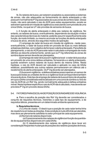 5-3/5-4 
5-5 
C 44-8 
h. Os radares de busca, por estarem acoplados ou associados a sistemas 
de armas, não são adequados ao fornecimento do alerta antecipado e não 
possuem normalmente P Vig associados às suas zonas de sombra radar. Desse 
modo, não será calculado o raio do ACR para estes equipamentos, exceto se 
estiverem operando em missão de vigilância ou executando-a em proveito de uma 
única DAAe, na qual as UT são providas de sensores de busca. 
i. A função de alerta antecipado é afeta aos radares de vigilância. No 
entanto, os radares de busca, eventualmente, dependendo da situação vivida e 
das características técnicas do material, poderão assumir especificamente esta 
função, de modo limitado, ou mesmo acumular as funções de alerta antecipado 
e busca de alvos, através dos seguintes modos de operação: 
(1) emprego de radar de busca em missão de vigilância - neste caso, 
eventualmente, o radar de busca emite em proveito de duas ou mais defesas 
antiaéreas distintas, com o objetivo de fornecer o alerta antecipado. Para efeito de 
planejamento, o raio do ACR para este radar é calculado e empregado de modo 
idêntico ao descrito anteriormente, sendo que os P Vig referentes às zonas de 
sombra desse sensor deverão ser planejados. 
(2) emprego de radar de busca em vigilância local - o radar de busca atua 
em proveito de uma única defesa antiaérea, fornecendo-a o alerta antecipado, 
quando existirem outros radares de busca dentro da mesma DAAe. Nesta 
hipótese, o raio do ACR deverá ser calculado e aplicado no caso de DAAe 
estáticas, possibilitando aos outros radares permanecerem em silêncio até o 
recebimento do alerta antecipado. Os P Vig deverão ser planejados. 
(3) busca em vigilância - a defesa antiaérea possui apenas um sensor de 
busca para todas as unidades de tiro e a vigilância local corresponderá também 
à busca de alvos. Este tipo de emprego de radares de busca é típico de situações 
em que a DAAe considerada está localizada em uma zona de sombra ou fora do 
raio do ACR de um Rdr Vig, sendo normalmente adequada à defesa antiaérea 
móvel. Nesta hipótese específica o raio do ACR não é calculado, mas deverão ser 
previstos P Vig em proveito dessa DAAe. 
5-4. FATORES PARA ESCOLHA DE POSIÇÃO DOS RADARES DE VIGILÂNCIA 
a. Para a escolha da posição dos Rdr Vig deverão ser considerados o 
conjunto de requisitos técnicos, inerentes a cada tipo de equipamento, e de 
requisitos táticos, presentes em um determinado ambiente operacional. 
b. Requisitos técnicos 
(1) Linha de visada - O ideal é que a posição de cada radar tenha linha 
de visada livre em todas as direções. Esta condição é muito difícil de ser atendida, 
mas deve ser plenamente satisfeita no setor principal de cada equipamento. 
(2) Número de radares disponíveis 
(a) O posicionamento dos radares de vigilância é função da quantida-de 
de equipamentos disponíveis em cada DAAe. 
(b) O desdobramento dos radares de vigilância deve levar em 
consideração freqüentes mudanças de posições dos radares (posições de troca), 
 