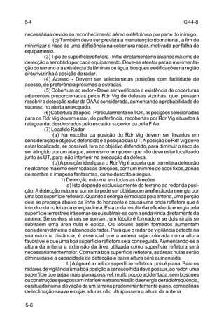 C 44-8 
5-4 
necessárias devido ao reconhecimento aéreo e eletrônico por parte do inimigo. 
5-6 
(c) Também deve ser prevista a manutenção do material, a fim de 
minimizar o risco de uma deficiência na cobertura radar, motivada por falha do 
equipamento. 
(3) Tipo de superfície refletora - Influi diretamente no alcance máximo de 
detecção a ser obtido por cada equipamento. Deve-se atentar para a movimenta-ção 
do terreno e a existência de lâminas de água, bosques e edificações na região 
circunvizinha à posição do radar. 
(4) Acesso - Devem ser selecionadas posições com facilidade de 
acesso, de preferência próximas a estradas. 
(5) Cobertura ao redor - Deve ser verificada a existência de coberturas 
adjacentes proporcionadas pelos Rdr Vig de defesas vizinhas, que possam 
recobrir a detecção radar da DAAe considerada, aumentando a probabilidade de 
sucesso no alerta antecipado. 
(6) Cobertura de apoio - Particularmente no TOT, as posições selecionadas 
para os Rdr Vig devem estar, de preferência, recobertas por Rdr Vig situados à 
retaguarda, desdobrados pelo escalão superior ou pela F Ae. 
(7) Local do Radar 
(a) Na escolha da posição do Rdr Vig devem ser levados em 
consideração o objetivo defendido e a posição das UT. A posição do Rdr Vig deve 
estar localizada, se possível, fora do objetivo defendido, para diminuir o risco de 
ser atingido por um ataque, ao mesmo tempo em que não deve estar localizado 
junto às UT, para não interferir na execução da defesa. 
(b) A posição ideal para o Rdr Vig é aquela que permite a detecção 
no alcance máximo e em todas as direções, com um mínimo de ecos fixos, zonas 
de sombra e imagens fantasmas, como descrito a seguir. 
1) Detecção máxima em todas as direções 
a) Isto depende exclusivamente do terreno ao redor da posi-ção. 
A detecção máxima somente pode ser obtida com a reflexão da energia por 
uma boa superfície refletora. Quando a energia é irradiada pela antena, uma porção 
dela se propaga abaixo da linha do horizonte e causa uma onda refletora que é 
introduzida no feixe da energia direta. Esta onda resulta da reflexão da energia pela 
superfície terrestre e irá somar-se ou subtrair-se com a onda vinda diretamente da 
antena. Se os dois sinais se somam, um lóbulo é formado e se dois sinais se 
subtraem uma área nula é obtida. Os lóbulos assim formados aumentam 
consideravelmente o alcance do radar. Para que o radar de vigilância detecte na 
sua máxima distância, é essencial que a antena seja colocada numa altura 
favorável e que uma boa superfície refletora seja conseguida. Aumentando-se a 
altura da antena a extensão da área utilizada como superfície refletora será 
necessariamente maior. Com uma boa superfície refletora, as áreas nulas serão 
diminuídas e a capacidade de detecção a baixa altura será aumentada. 
b) A água é a melhor superfície refletora, pois é plana. Para os 
radares de vigilância uma boa posição a ser escolhida deve possuir, ao redor, uma 
superfície que seja a mais plana possível, muito pouco acidentada, sem bosques 
ou construções que possam interferir na transmissão da energia de rádiofreqüência, 
ou situada numa elevação de um terreno predominantemente plano, com colinas 
de inclinação suave e cujas alturas não ultrapassem a altura da antena 
 
