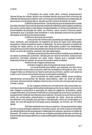 5-4 
5-7 
C 44-8 
c) Posições em picos muito altos, embora proporcionem 
ótimas linhas de visada, devem ser evitadas devido aos ecos fixos oriundos da 
reflexão de lóbulos secundários, bem como possíveis deficiências na detecção de 
aeronaves a muito baixa altura, devido ao sítio mínimo do lóbulo do radar. 
2) Mínimo de ecos fixos - Os ecos fixos que se apresentam na tela 
do radar resultam de sinais de grande amplitude refletidos pelos objetos estáticos 
tais como construções e elevações (irregularidades no terreno) existentes nas 
proximidades da posição do radar, ou móveis, como nuvens.Torna-se assim 
necessário que a posição seja escolhida o mais afastada possível de grandes 
elevações e de densas áreas povoadas. 
3) Mínimo de zonas de sombra 
a) As zonas de sombra são causadas por obstruções (monta-nhas, 
edifícios, etc) existentes na trajetória do feixe do radar.Tais obstruções 
bloqueiam o feixe impedindo assim a detecção. Os alvos situados no trajeto da 
energia do radar (acima ou ao lado das obstruções) podem ser detectados, 
enquanto que os alvos atrás dos obstáculos (tanto em azimute como em elevação) 
ficam na zona de sombra, portanto não são detectados. 
b) Estas zonas de sombra diminuirão à medida que a distância 
do radar ao obstáculo aumentar. Obstáculos do mesmo tamanho, todavia mais 
próximos, formarão sombras em setor maior. Desde que a posição tenha 
extensas linhas de visada, as zonas de sombra serão evitadas. 
4) Mínimo de imagens fantasmas. 
a) Estas imagens são produzidas de duas maneiras: 
- um sinal emitido que refletir, por exemplo, em dois alvos 
antes de retornar ao radar produzirá, além da verdadeira indicação do alvo, uma 
imagem falsa ou fantasma no mesmo azimute do primeiro, porém num alcance 
maior e com menor intensidade do que a indicação verdadeira; 
- alvos próximos ao radar podem refletir sinais emitidos 
lateralmente provenientes de lóbulos secundários, além do sinal do lóbulo 
principal. Isto acarretará múltiplos retornos de um único alvo à proporção em que 
o feixe o atinja. 
b) As imagens fantasmas normalmente são produzidas so-mente 
por alvos de largas dimensões localizados próximo ao radar e comumente 
não chegam a prejudicar a operação do radar de vigilância. Entretanto, estas 
imagens tendem a aumentar e intensificar a indicação de ecos fixos nas telas do 
equipamento (reflexão dos lóbulos secundários). Quando os ecos fixos proveni-entes 
de construções prejudicarem a operação do radar, deve-se evitá-los 
escolhendo uma posição que permita a interposição, entre as construções e o 
radar, de uma elevação de inclinação suave afastada, no mínimo, de 1/2 milha 
deste. 
5) Evitar interferência mútua ou externa - Os equipamentos radar 
devem ocupar posições distantes umas das outras, de modo a que as emissões 
de radiofreqüência não prejudiquem a detecção dos radares, gerando um efeito de 
bloqueio. Do mesmo modo, devem ser evitadas posições próximas a linhas de 
transmissão de energia elétrica ou outras edificações dotadas de elevada energia 
estática. 
 