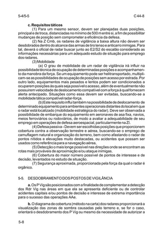 C 44-8 
5-4/5-5 
5-8 
c. Requisitos táticos 
(1) Para um mesmo sensor, devem ser planejadas duas posições, 
principal e de troca, distanciadas no mínimo de 500 m entre si, a fim de possibilitar 
mudanças de posição sem comprometer a eficiência da defesa. 
(2) Na Z Cmb, os radares de vigilância a baixa altura não devem ser 
desdobrados dentro do alcance das armas de tiro tenso e anticarro inimigas. Para 
tal, deverá o oficial de radar buscar junto ao E2/S2 do escalão considerado as 
informações necessárias para um adequado estudo de situação para emprego 
dos radares. 
(3) Mobilidade 
(a) O grau de mobilidade de um radar de vigilância irá influir na 
possibilidade técnica de ocupação de determinadas posições e acompanhamen-to 
da manobra da força. Se um equipamento pode ser helitransportado, multipli-cam- 
se as possibilidades de ocupação de posições sem acesso por estrada. Por 
outro lado, equipamentos mais pesados e lentos podem ser condicionados a 
ocuparem posições às quais seja possível o acesso, além de eventualmente não 
possuirem velocidade de deslocamento compatível com a força à qual fornecem 
alerta antecipado. Situações como essa devem ser evitadas, buscando-se a 
mobilidade tática compatível radar-força. 
(b) Este requisito influi também na possibilidade de deslocamento de 
determinado equipamento para ambientes operacionais distantes do local em que 
o radar está localizado (mobilidade estratégica do radar). Deve ser observada a 
possibilidade de embarque do equipamento em aeronaves de asa fixa, navios, 
meios ferroviários ou rodoviários, de modo a avaliar a adequabilidade de seu 
emprego em operações de defesa aeroespacial, particularmente na ZI. 
(4) Defesa passiva - Devem ser escolhidas posições que proporcionem 
cobertura contra a observação terrestre e aérea, buscando-se o emprego de 
camuflagem natural e organização do terreno, bem como afastando o radar de 
pontos nítidos e elevações muito destacadas, ou acidentes que possam ser 
usados como referência para a navegação aérea, 
(5) Detecção o mais longe possível nas direções onde se encontram as 
rotas mais prováveis de aproximação e/ou ataque inimigas. 
(6) Cobertura do maior número possível de pontos de interesse e de 
decisão, levantados no estudo de situação. 
(7) Segurança aproximada, proporcionada pela força da qual o radar é 
orgânico. 
5-5. DESDOBRAMENTO DOS POSTOS DE VIGILÂNCIA 
a. Os P Vig são posicionados com a finalidade de complementar a detecção 
dos Rdr Vig nas áreas em que ela se apresenta deficiente ou de controlar 
acidentes capitais e/ou pontos de decisão e interesse de extrema importância 
para o sucesso das operações AAe. 
b. O diagrama de cobertura (método na carta) dos radares proporcionará a 
visualização das zonas de sombra causadas pelo terreno e, se for o caso, 
orientará o desdobramento dos P Vig ou mesmo da necessidade de autorizar a 
 