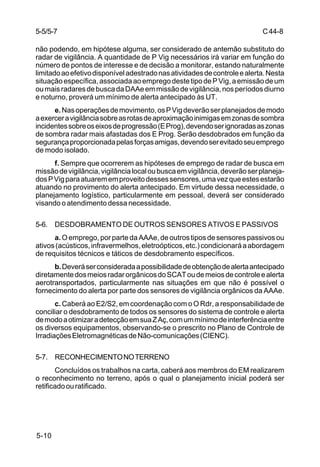 C 44-8 
5-5/5-7 
não podendo, em hipótese alguma, ser considerado de antemão substituto do 
radar de vigilância. A quantidade de P Vig necessários irá variar em função do 
número de pontos de interesse e de decisão a monitorar, estando naturalmente 
limitado ao efetivo disponível adestrado nas atividades de controle e alerta. Nesta 
situação específica, associada ao emprego deste tipo de P Vig, a emissão de um 
ou mais radares de busca da DAAe em missão de vigilância, nos períodos diurno 
e noturno, proverá um mínimo de alerta antecipado às UT. 
5-10 
e. Nas operações de movimento, os P Vig deverão ser planejados de modo 
a exercer a vigilância sobre as rotas de aproximação inimigas em zonas de sombra 
incidentes sobre os eixos de progressão (E Prog), devendo ser ignoradas as zonas 
de sombra radar mais afastadas dos E Prog. Serão desdobrados em função da 
segurança proporcionada pelas forças amigas, devendo ser evitado seu emprego 
de modo isolado. 
f. Sempre que ocorrerem as hipóteses de emprego de radar de busca em 
missão de vigilância, vigilância local ou busca em vigilância, deverão ser planeja-dos 
P Vig para atuarem em proveito desses sensores, uma vez que estes estarão 
atuando no provimento do alerta antecipado. Em virtude dessa necessidade, o 
planejamento logístico, particularmente em pessoal, deverá ser considerado 
visando o atendimento dessa necessidade. 
5-6. DESDOBRAMENTO DE OUTROS SENSORES ATIVOS E PASSIVOS 
a. O emprego, por parte da AAAe, de outros tipos de sensores passivos ou 
ativos (acústicos, infravermelhos, eletroópticos, etc.) condicionará a abordagem 
de requisitos técnicos e táticos de desdobramento específicos. 
b. Deverá ser considerada a possibilidade de obtenção de alerta antecipado 
diretamente dos meios radar orgânicos do SCAT ou de meios de controle e alerta 
aerotransportados, particularmente nas situações em que não é possível o 
fornecimento do alerta por parte dos sensores de vigilância orgânicos da AAAe. 
c. Caberá ao E2/S2, em coordenação com o O Rdr, a responsabilidade de 
conciliar o desdobramento de todos os sensores do sistema de controle e alerta 
de modo a otimizar a detecção em sua Z Aç, com um mínimo de interferência entre 
os diversos equipamentos, observando-se o prescrito no Plano de Controle de 
Irradiações Eletromagnéticas de Não-comunicações (CIENC). 
5-7. RECONHECIMENTO NO TERRENO 
Concluídos os trabalhos na carta, caberá aos membros do EM realizarem 
o reconhecimento no terreno, após o qual o planejamento inicial poderá ser 
retificado ou ratificado. 
 