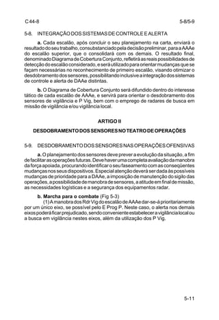 5-8/5-9 
5-11 
C 44-8 
5-8. INTEGRAÇÃO DOS SISTEMAS DE CONTROLE E ALERTA 
a. Cada escalão, após concluir o seu planejamento na carta, enviará o 
resultado do seu trabalho, consubstanciado pela decisão preliminar, para a AAAe 
do escalão superior, que o consolidará com os demais. O resultado final, 
denominado Diagrama de Cobertura Conjunto, refletirá as reais possibilidades de 
detecção do escalão considerado, e será utilizado para orientar mudanças que se 
façam necessárias no reconhecimento de primeiro escalão, visando otimizar o 
desdobramento dos sensores, possibilitando inclusive a integração dos sistemas 
de controle e alerta de DAAe distintas. 
b. O Diagrama de Cobertura Conjunto será difundido dentro do interesse 
tático de cada escalão de AAAe, e servirá para orientar o desdobramento dos 
sensores de vigilância e P Vig, bem com o emprego de radares de busca em 
missão de vigilância e/ou vigilância local. 
ARTIGO II 
DESDOBRAMENTO DOS SENSORES NO TEATRO DE OPERAÇÕES 
5-9. DESDOBRAMENTO DOS SENSORES NAS OPERAÇÕES OFENSIVAS 
a. O planejamento dos sensores deve prever a evolução da situação, a fim 
de facilitar as operações futuras. Deve haver uma completa avaliação da manobra 
da força apoiada, procurando identificar o seu faseamento com as conseqüentes 
mudanças nos seus dispositivos. Especial atenção deverá ser dada às possíveis 
mudanças de prioridade para a DAAe, a imposição de manutenção do sigilo das 
operações, a possibilidade de manobra de sensores, a atitude em final de missão, 
as necessidades logísticas e a segurança dos equipamentos radar. 
b. Marcha para o combate (Fig 5-3) 
(1) A manobra dos Rdr Vig do escalão de AAAe dar-se-á prioritariamente 
por um único eixo, se possível pelo E Prog P. Neste caso, o alerta nos demais 
eixos poderá ficar prejudicado, sendo conveniente estabelecer a vigilância local ou 
a busca em vigilância nestes eixos, além da utilização dos P Vig. 
 