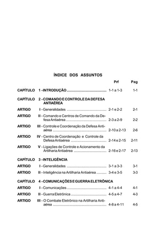 ÍNDICE DOS ASSUNTOS 
Prf Pag 
CAPÍTULO 1 - INTRODUÇÃO........................................ 1-1 a 1-3 1-1 
CAPÍTULO 2 - COMANDO E CONTROLE DA DEFESA 
ANTIAÉREA 
ARTIGO I - Generalidades ........................................ 2-1 e 2-2 2-1 
ARTIGO II - Comando e Centros de Comando da De-fesa 
Antiaérea ......................................... 2-3 a 2-9 2-2 
ARTIGO III - Controle e Coordenação da Defesa Anti-aérea 
...................................................... 2-10 a 2-13 2-6 
ARTIGO IV - Centro de Coordenação e Controle da 
Defesa Antiaérea .................................... 2-14 e 2-15 2-11 
ARTIGO V - Ligações de Controle e Acionamento da 
Artilharia Antiaérea ................................. 2-16 e 2-17 2-13 
CAPÍTULO 3 - INTELIGÊNCIA 
ARTIGO I - Generalidades ........................................ 3-1 a 3-3 3-1 
ARTIGO II - Inteligência na Artilharia Antiaérea .......... 3-4 e 3-5 3-3 
CAPÍTULO 4 - COMUNICAÇÕES E GUERRA ELETRÔNICA 
ARTIGO I - Comunicações ........................................ 4-1 a 4-4 4-1 
ARTIGO II - Guerra Eletrônica .................................... 4-5 a 4-7 4-3 
ARTIGO III - O Combate Eletrônico na Artilharia Anti-aérea 
...................................................... 4-8 a 4-11 4-5 
 