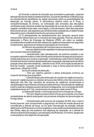 5-9 
5-13 
C 44-8 
(2) Durante o estudo de situação que precederá a operação, especial 
atenção deverá ser dada à análise do terreno, buscando identificar a influência que 
as características topotáticas da região exercerão sobre as possibilidades de 
detecção do inimigo aéreo. A dominância relativa entre os E Prog, a 
compartimentação do terreno, as inclinações das encostas das elevações 
verificadas pela criteriosa análise da disposição de curvas de nível, a cobertura 
vegetal, a existência de vales, rios e lagos, e vias de acesso, além dos requisitos 
técnicos do sensor, são aspectos que condicionarão a adoção de um determinado 
dispositivo para o desdobramento dos sensores da AAAe. 
(3) O planejamento de desdobramento dos sensores deverá estar 
intimamente relacionado com a manobra da tropa apoiada. Para tal, deverá ser 
elaborado o Plano de Emprego de Radares (PER), em calco ou acetato, 
considerando a existência de dois radares de vigilância e baseado nos seguintes 
fundamentos, aplicáveis em todas as operações de movimento: 
(a) Mínimo de posições de manobra para os sensores; 
- tem por objetivo evitar repetidas mudanças de posições de radar 
que causam prejuízo à detecção. 
- caracterizado pelo planejamento da próxima posição a ser 
ocupada mediante ordem o mais a frente possível dentro da segurança proporci-onada 
pela força que conduz a operação, materializada pela máxima detecção 
à frente da linha de controle ultrapassada pela vanguarda; planejamento da última 
posição antes das intermediárias, valendo-se do ACR, em função da atitude em 
final de missão; posição inicial localizada o mais a frente possível dentro da 
segurança, utilizando o ACR. 
(b) Continuidade de detecção; 
- Tem por objetivo garantir o alerta antecipado contínuo ao 
conjunto de forças que progridem. 
- Caracterizado pela atribuição da missão de vigilância local ou 
busca em vigilância para os radares de busca das DAAe onde não é possível a 
detecção dos Rdr Vig; manobra de sensores de vigilância condicionada à 
ultrapassagem das linhas de controle por parte da força; manutenção de vigilância 
local no caso de unidades que permanecem à retaguarda, com o emprego do ACR; 
estabelecimento de P Vig; recobrimento de alcances radar entre E Prog. 
(c) Detecção desde o mais longe possível na direção do inimigo; 
- Tem por objetivo proporcionar à força que progride uma maior 
probabilidade de alerta antecipado nas prováveis direções de aproximação do 
inimigo aéreo. 
- Caracterizado pela procura de posições de Rdr Vig o mais à 
frente possível, sem comprometer a segurança; em final de missão deverá ser 
considerada a atitude da força: se for pela manutenção da posição (atitude 
defensiva) o ACR deverá no mínimo englobar a maior distância de desdobramento 
das DAAe, além da orla posterior dos objetivos da operação; se a atitude for 
ofensiva (ficar ECD prosseguir, por exemplo) o ACR deverá, no mínimo, tangenciar 
a orla posterior dos objetivos da operação. 
 