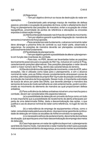 C 44-8 
5-9 
5-14 
(d) Segurança; 
- Tem por objetivo diminuir os riscos de destruição do radar em 
operações. 
- Caracterizado pelo emprego maciço de medidas de defesa 
passiva; previsão e ocupação de posições de troca; evitar o afastamento dos E 
Prog no planejamento das posições de manobra; evitar a ocupação de cristas 
topográficas, proximidade de pontos de referência e elevações ou encostas 
expostas à observação inimiga. 
(e) Alerta antecipado baseado nas linhas de controle do movimento; 
- Tem por objetivo garantir a perfeita integração da manobra de 
sensores à manobra da força apoiada. 
- Para caracterizar este fundamento, o alcance nominal do radar 
deve abranger a próxima linha de controle ou sua maior parte, observada a 
segurança. As posições de manobra deverão ser planejadas considerando 
judiciosamente este fundamento. 
(f) Flexibilidade de planejamento. 
- Tem por objetivo garantir a possibilidade de alterar o planejamen-to 
em função das incertezas do combate. 
- Para isso, no PER, devem ser levantadas todas as posições 
tecnicamente possíveis para ocupação do Rdr Vig, inclusive em outros E Prog, 
caracterizando posições alternativas. Das posições planejadas o radar deverá 
cobrir o maior número de E Prog, dentro das características do terreno. 
(4) Devido à dinâmica das operações de movimento, o raio do ACR, salvo 
exceções, não é utilizado como base para o planejamento, e sim o alcance 
nominal do radar, pois as DAAe móveis constantemente atravessam zonas de 
sombra, além da possibilidade do próprio Rdr Vig mudar de posição condicionado 
à evolução da manobra da força apoiada. Desse modo, é importante a atividade 
de busca de alvos por parte das DAAe, que deverão planejar a manobra dos 
sensores de busca de modo semelhante ao visto anteriormente, porém condici-onado 
ao movimento do elemento de manobra ao qual proporcionam defesa 
antiaérea. 
(5) Para a eficiência da defesa antiaérea móvel em uma marcha para o 
combate, devem ser considerados três aspectos básicos: 
(a) a possibilidade de detecção em proveito da força como um todo 
é mais importante que a possibilidade de recebimento de alerta antecipado por 
parte de uma determinada DAAe, dada a descentralização das ações, o que 
justifica o uso do alcance nominal do radar como referência, no lugar do raio do 
ACR; 
(b) a redundância de emprego de equipamentos críticos, como o 
radar, consubstanciada pela busca de alvos, irá proporcionar garantia de continui-dade 
de detecção em todos os escalões de AAAe envolvidos na operação; 
(c) o necessário esforço de esclarecimento, decorrente da incerteza 
da situação, que aponta para uma maior descentralização de emprego dos meios 
de detecção. 
(6) Caso haja apenas um radar de vigilância disponível, o planejamento 
será feito do mesmo modo, manobrando o radar mediante ordem para a posição 
mais avançada possível dentro da segurança, procurando manter as prioridades 
 