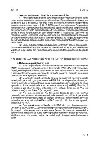 5-9/5-10 
5-17 
C 44-8 
d. No aproveitamento do êxito e na perseguição 
(1) A manobra dos sensores será executada de modo semelhante ao da 
marcha para o combate, porém com maior rapidez. Especial atenção deverá ser 
dada para que o dispositivo não seja muito distendido, evitando-se a perda de 
contato dos sensores com o C Ct. O PER deverá ser elaborado. As posições 
iniciais dos Rdr Vig das GU que participarão da operação deverão ser planejadas 
privilegiando o E Prog P, dentro do dispositivo de ataque, procurando a detecção 
desde o mais longe possível sem comprometer a segurança (observar os 
requisitos táticos e técnicos). Quando uma força que participará de uma operação 
de aproveitamento do êxito não está sendo empregada no ataque, suas posições 
de Rdr Vig deverão ser planejadas também de modo a garantir a DAAe da Z Reu 
desta força. 
(2) Como a descentralização das ações será maior, poderá ser autoriza-da 
a operação continuada dos radares de busca das Sec AAAe, em missões de 
vigilância local, busca em vigilância ou mesmo executando apenas a busca de 
alvos. 
5-10. DESDOBRAMENTO DOS SENSORES NAS OPERAÇÕES DEFENSIVAS 
a. Defesa em posição (Fig 5-5) 
(1) A AAAe que apóia a força que estabelece a área de defesa avançada 
(ADA) e os postos avançados gerais e de combate (PAG e P Avç C, respectiva-mente) 
deverá planejar o desdobramento dos seus sensores de modo a propiciar 
o alerta antecipado com o mínimo de emissão possível, evitando denunciar 
prematuramente a posição defensiva. 
(2) A posição inicial escolhida deverá, se possível, permitir o alerta 
antecipado para as forças que ocupam o PAG. Não sendo possível, deverá, no 
mínimo, permitir o mesmo alerta à frente da zona de responsabilidade da tropa 
apoiada no limite anterior da área de defesa avançada (LAADA). Para tal, é 
necessário que a LLR do radar ultrapasse, em qualquer distância, os PAG (no 
primeiro caso) ou os P Avç C (no segundo caso). 
(3) A força que ocupa os PAG deverá ser dotada de sensores de AAAe 
que serão responsáveis pelo alerta antecipado, e que ainda contribuirão para iludir 
o inimigo sobre a real localização da posição defensiva. Tais sensores deverão 
estar desdobrados entre o LAADA e os PAG para não dificultar a montagem do 
dispositivo na ADA. 
(4) Caso a AAAe que apóia a força do PAG não disponha de sensores, 
um Rdr Vig da AAAe da ADA poderá ocupar posição provisória à frente do LAADA, 
fornecendo o alerta antecipado àquela força. Se essa forma de emprego não for 
conveniente, os radares de busca no PAG poderão operar em missão de vigilância, 
vigilância local ou busca em vigilância, participando do esforço de alerta anteci-pado. 
 