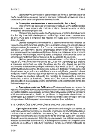 C 44-8 
5-11/5-12 
5-20 
(2) Os Rdr Vig deverão ser posicionados de forma a permitir apoiar as 
DAAe desdobradas na outra margem, somente realizando a travessia após a 
cabeça de ponte estar completamente consolidada. 
b. Operações aeroterrestres e aeromóveis (Op Aet e Amv) 
(1) Conforme os objetivos táticos da operação, as DAAe estabelecidas 
desdobrarão o seu sistema de controle e alerta, buscando obter o alerta 
antecipado o mais longe possível. 
(2) Caberá ao maior escalão de AAAe presente orientar o desdobramento 
dos Rdr Vig. Na existência de apenas um Rdr Vig, caberá a ele coordenar com 
as Sec AAAe para o emprego dos radares de busca para complementar a 
detecção radar. 
(3) Nas operações aeroterrestres, o desdobramento dos sensores de 
vigilância ocorrerá durante o assalto. Deverá ser planejada uma posição da qual 
seja possível englobar com a LLR a Zona de Lançamento (ZL) e os objetivos da 
operação. Caso contrário, deverá ser planejada a manobra do sensor de modo a 
que este proporcione o alerta nos objetivos, desde que haja segurança proporci-onada 
pelas forças amigas. Os P Vig serão planejados priorizando as zonas de 
sombra que incidam diretamente sobre a ZL ou a região de objetivos. 
(4) Nas operações aeromóveis, devido à menor profundidade dos objeti-vos, 
se a C Pnt Amv não estiver dentro da LLR do Rdr Vig da força que executa 
a operação aeromóvel, ou esta não dispor de Rdr Vig, deverá ser provido 
inicialmente o alerta antecipado por intermédio dos meios do SCAT. Se a força 
aeromóvel dispuser apenas de radares de busca, um destes deverá seguir dentro 
das primeiras vagas, a fim de possibilitar a busca em vigilância, garantindo desse 
modo uma melhor eficiência dos meios de defesa e autodefesa antiaérea na C Pnt 
Amv, através da imediata aplicação das medidas de coordenação e controle, 
diminuindo o risco de fratricídio. Dentro da C Pnt Amv o radar deverá ser 
posicionado em local que proporcione as melhores condições técnicas dentro dos 
limites da segurança. 
c. Operações em Áreas Edificadas - Em áreas urbanas, os radares de 
vigilância não poderão ocupar posições muito destacadas no terreno, tais como 
elevações isoladas ou dotadas de torres de rádio, televisão ou telefonia, bem como 
edifícios muito elevados, devido ao problema do ângulo de sítio mínimo, ou 
construções que possam servir como referência para busca de alvos por parte do 
inimigo aéreo. A defesa passiva dos sensores deverá ser judiciosa. 
5-12. OPERAÇÕES SOB CONDIÇÕES ESPECIAIS DE AMBIENTE 
Operações na Selva - Devido à grande descentralização das ações, os 
radares de vigilância normalmente operarão em proveito de DAAe localizadas em 
centros urbanos ou localidades. Nas operações, os radares de busca serão 
empregados na maioria das vezes no modo de emprego busca em vigilância, 
devendo receber o apoio em detecção das aeronaves que estejam cumprindo 
missões de controle e alarme em vôo. A defesa passiva deverá ser uma prioridade, 
evitando-se modificar a cobertura vegetal em função da melhor instalação do 
sensor. 
 