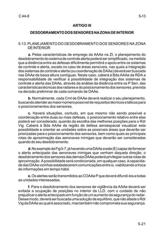 5-13 
5-21 
C 44-8 
ARTIGO III 
DESDOBRAMENTO DOS SENSORES NA ZONA DE INTERIOR 
5-13. PLANEJAMENTO DO DESDOBRAMENTO DOS SENSORES NA ZONA 
DE INTERIOR 
a. Pelas características de emprego da AAAe na ZI, o planejamento do 
desdobramento do sistema de controle alerta poderá ser simplificado, na medida 
que a distância entre as defesas dificilmente permitirá o apoio entre os sistemas 
de controle e alerta, exceto no caso de áreas sensíveis, nas quais a integração 
dos sistemas de controle e alerta (ou coordenação de DAAe) deverá ser buscada 
nas DAAe de baixa altura contíguas. Neste caso, caberá à Bda AAAe da RDA a 
responsabilidade de verificar a possibilidade de integração dos sistemas de 
controle e alerta das DAAe, através da análise da distância entre os P Sen, das 
características técnicas dos radares e do posicionamento dos sensores, prevista 
na decisão preliminar de cada comando de DAAe. 
b. Normalmente, cada Cmt de DAAe deverá realizar o seu planejamento, 
buscando atender ao maior número possível de requisitos técnicos e táticos para 
o posicionamentos dos sensores. 
c. Haverá situações, contudo, em que mesmo não sendo possível a 
coordenação entre duas ou mais defesas, o posicionamento relativo entre elas 
poderá ser considerado, quando da escolha das melhores posições para o Rdr 
Vig. Caberá à Bda AAAe da região de defesa aeroespacial visualizar esta 
possibildade e orientar as unidades sobre as possíveis áreas que deverão ser 
priorizadas para o posicionamento dos sensores, bem como quais as principais 
rotas de aproximação das aeronaves inimigas que deverão ser consideradas 
quando do seu desdobramento. 
d. No exemplo da Fig 5-7, já havendo uma DAAe a este (E) capaz de fornecer 
o alerta antecipado das aeronaves inimigas que venham daquela direção, o 
desdobramento dos sensores das demais DAAe poderá privilegiar outras rotas de 
aproximação. A possibilidade será condicionada, em qualquer caso, à capacida-de 
das DAAe vizinhas estabelecerem comunicações entre si, viabilizando a troca 
de informações em tempo hábil. 
e. Os alertas serão transmitidos ao COAAe P que deverá difundi-los a todas 
as unidades interessadas. 
f. Para o desdobramento dos sensores de vigilância da AAAe deverá ser 
evitada a ocupação de posições no interior da LLD, com o cuidado de não 
prejudicar o alerta antecipado em função de um aumento da segurança do radar. 
Desse modo, deverá ser buscada uma solução de equilíbrio, que não afaste o Rdr 
Vig da DAAe ao qual é associado, mas também não comprometa sua segurança. 
 