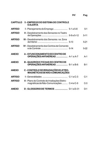 Prf Pag 
CAPÍTULO 5 - EMPREGO DO SISTEMA DE CONTROLE 
E ALERTA 
ARTIGO I - Planejamento do Emprego ...................... 5-1 a 5-8 5-1 
ARTIGO II - Desdobramento dos Sensores no Teatro 
de Operações ......................................... 5-9 a 5-12 5-11 
ARTIGO III - Desdobramento dos Sensores na Zona 
de Interior ................................................ 5-13 5-21 
ARTIGO IV - Desdobramento dos Centros de Comando 
e de Controle .......................................... 5-14 5-22 
ANEXO A - O FUNCIONAMENTO DO CENTRO DE 
OPERAÇÕES ANTIAÉREAS .................. A-1 a A-7 A-1 
ANEXO B - QUADROS E FICHAS DO CENTRO DE 
OPERAÇÕES ANTIAÉREAS .................. B-1 a B-6 B-1 
ANEXO C - CONTROLE DE IRRADIAÇÕES ELETRO-MAGNÉTICAS 
DE NÃO-COMUNICAÇÕES 
ARTIGO I - Generalidades ........................................ C-1 a C-3 C-1 
ARTIGO II - Plano do Controle de Irradiações Eletro-magnéticas 
de Não-Comunicações ......... C-4 e C-5 C-3 
ANEXO D - GLOSSÁRIO DE TERMOS .................... D-1 a D-31 D-1 
 