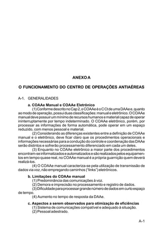 A-1 
C 44-8 
ANEXO A 
O FUNCIONAMENTO DO CENTRO DE OPERAÇÕES ANTIAÉREAS 
A-1. GENERALIDADES 
a. COAAe Manual e COAAe Eletrônico 
(1) Conforme descrito no Cap 2, o COAAe é o C Ct de uma DAAe e, quanto 
ao modo de operação, possui duas classificações: manual e eletrônico. O COAAe 
manual deve possuir um mínimo de recursos humanos e material capaz de operar 
ininterruptamente por tempo indeterminado. O COAAe eletrônico, porém, por 
processar as informações de forma automática, pode operar em um espaço 
reduzido, com menos pessoal e material. 
(2) Considerando as diferenças existentes entre a definição de COAAe 
manual e o eletrônico, deve ficar claro que os procedimentos operacionais e 
informações necessárias para a condução do controle e coordenação das DAAe 
serão distintos e sofrerão processamento diferenciado em cada um deles. 
(3) Enquanto no COAAe eletrônico a maior parte dos procedimentos 
encontram-se informatizados e automatizados e são realizados pelos equipamen-tos 
em tempo quase real, no COAAe manual é a própria guarnição quem deverá 
realizá-los. 
(4) O COAAe manual caracteriza-se pela utilização de transmissão de 
dados via voz, não empregando caminhos (“links”) eletrônicos. 
b. Limitações do COAAe manual 
(1) Predominância das comunicações à voz. 
(2) Demora e imprecisão no processamento e registro de dados. 
(3) Dificuldade para processar grande número de dados em curto espaço 
de tempo. 
(4) Aumento no tempo de resposta da DAAe. 
c. Aspectos a serem observados para otimização de eficiências 
(1) Sistema de comunicações compatível e adequado à situação. 
(2) Pessoal adestrado. 
 