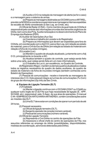 C 44-8 
A-2 
A-4 
(d) Auxilia o O Ct na redação da mensagem de alerta (se for o caso) 
e a mensagem para o sistema de armas. 
(e) Prepara as mensagens destinadas ao OCOAM (como o ARTIREL, 
previsto na NOSDA) e coordena e supervisiona as mensagens internas expedidas 
do escalão de AAAe considerado (à Sec Log, ao Cmdo, etc). 
(3) Oficial de Radar (O Rdr) - Como membro da guarnição do COAAe é 
responsável pelo controle das informações oriundas dos sensores orgânicos da 
DAAe, bem como dos PVig. Auxilia na locação e no desenvolvimento do Plano de 
Emprego dos Radares (PER). 
(4) Auxiliar de Operações (Aux Op) 
(a) Coordena o trabalho do Locador e do Registrador. 
(b) Prepara as informações que devem ser expedidas para fora do 
COAAe, em coordenação com o Adj O Ct, para a Sec Log, (em relação ao estado 
do material), para o Cmt do Esc de DAAe (em relação ao estado do material e em 
relação à ficha de incursões inimigas). 
(5) Locador (Loc) 
(a) Mantém o quadro de situação atualizado, juntamente com o Adj 
O Ct, principalmente no tocante a AIC. 
(b) Atualiza também o quadro de controle, quer esteja sendo feito 
sobre uma carta, quer esteja sendo feita em um meio informatizado. 
(c) O trabalho do Loc é, por excelência, no Quadro de Controle. 
(6) Registrador (Rego) - mantém os demais quadros atualizados e realiza 
todos os registros necessários do quadro de dados auxiliares, do quadro de 
estado de material e da ficha de incursões inimigas (também conhecida como 
Boletim de Operações). 
(7) Pessoal de comunicações - recebe e transmite as mensagens de 
interesse dos C Ct. Este pessoal integra as turmas de comunicações (Tu Com) 
do grupo de informações (Gp Info) da Sec Cmdo. 
d. Equipes de Ligação Terrestre (ELT) 
(1) Finalidade 
(a) Manter a ligação contínua com o OCOAM (CDAT ou COpM) ou 
qualquer outro órgão de Ct da FAe que haja necessidade de ligação (E.: APP, 
SCOAM, etc). responsável pela D Aepc de sua área de operações. O manual 
C 44-1EMPREGO DA ARTILHARIA ANTIAÉREA, contém considerações sobre 
as missões das ELT. 
(b) Uma ELT deve estar em condições de operar num período de até 
24 horas. 
(2) Pessoal necessário. 
(a) Oficial de ligação terrestre (OLT). 
(b) Sargento operador de console (número variável). 
(c) Pessoal de comunicações (número variável). 
(3) Oficial de Ligação Terrestre 
(a) Representa o Cmt DAAe no centro de operações da FAe. 
(b) Assessora o oficial chefe do centro de operações da FAe, nos 
assuntos referentes ao emprego da AAAe (possibilidades, disponibilidades, 
medidas de coordenação, aeronaves detectadas pela DAAe). 
 