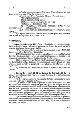 A-2/A-3 
A-5 
C 44-8 
(c) Auxilia na coordenação de DAe com a DAAe, alocando armas e 
designando alvos para AAAe de média altura. 
(d) Mantém o COAAe P (ou outro COAAe) informado sobre: 
1) situação aérea geral; 
2) avaliação da ameaça aérea; 
3) atividade aérea amiga, prevista em curso; 
4) atualização dos códigos IFF; e 
5) identificação de aeronaves detectadas pelas DAAe e informa-ções 
sobre incursões e ataques aéreos. 
(e) OLT tem também atividades específicas que estão enumeradas 
na NOSDA. 
(4) Sargento operador de console - Deve estar capacitado a operar os 
consoles de operações da FAe, nos OCOAM. 
A-3. MATERIAL 
a. Quadro de situação (Q Sit) - Tem por finalidade permitir a visualização 
da situação aérea além do alcance dos sensores orgânicos do escalão de AAAe 
e dentro do alcance dos sensores da FAe. 
(1) Normalmente será uma carta aeronáutica mundial, escala 1:1.000.000, 
abrangendo a área de interesse do escalão. 
(2) Neste quadro serão locadas as posições dos sensores (da AAAe e 
da FAe), das DAAe, dos volumes de responsabilidades, dos corredores de 
segurança e de outras medidas de coordenação de interesse. 
(3) Em se tratando de um COAAe eletrônico, o quadro de situação poderá 
ser digitalizado e poderá desfrutar de mais recursos na exibição de um vídeo 
sintético, como também a possibilidade de atualizar as informações mais 
rapidamente. 
(4) No Quadro de Situação deverá constar os limites do Quadro de 
Controle. 
b. Quadro de controle (Q Ct) ou Quadro de Operações (Q Op) - É 
utilizado para a locação das incursões aéreas dentro da área de interesse do 
COAAe. (Fig A-1) 
(1) Deve apresentar uma visualização de toda a área coberta pelos 
sensores orgânicos do escalão de AAAe. 
(2) Constitui-se uma carta topográfica, escala 1:250.000 ou 1:100.000, 
de acordo com o escalão, sobreposta por uma grade de locação (calco ou 
acetato), na mesma escala e móvel, de um círculo transparente com a marcação 
do NM e com a graduação em graus e de um círculo menor transparente com a 
localização das UT e de seus setores de tiro, a fim de permitir a rápida conversão 
das coordenadas [geográficas, grade de locação, polares (em graus ou e 
milésimos) ou processo do relógio] em mensagens de alerta para a DAAe. 
(3) Na ausência de cartas topográficas poderá ser utilizado um quadricu-lado 
construído de acordo com as referências geográficas existentes na área de 
operações. Este quadriculado deverá ser dividido em graus e minutos, guardando 
as proporções devidas. 
 