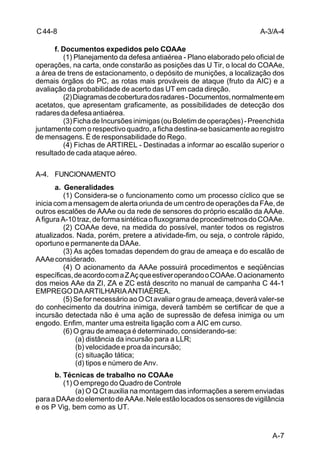 A-3/A-4 
A-7 
C 44-8 
f. Documentos expedidos pelo COAAe 
(1) Planejamento da defesa antiaérea - Plano elaborado pelo oficial de 
operações, na carta, onde constarão as posições das U Tir, o local do COAAe, 
a área de trens de estacionamento, o depósito de munições, a localização dos 
demais órgãos do PC, as rotas mais prováveis de ataque (fruto da AIC) e a 
avaliação da probabilidade de acerto das UT em cada direção. 
(2) Diagramas de cobertura dos radares - Documentos, normalmente em 
acetatos, que apresentam graficamente, as possibilidades de detecção dos 
radares da defesa antiaérea. 
(3) Ficha de Incursões inimigas (ou Boletim de operações) - Preenchida 
juntamente com o respectivo quadro, a ficha destina-se basicamente ao registro 
de mensagens. É de responsabilidade do Rego. 
(4) Fichas de ARTIREL - Destinadas a informar ao escalão superior o 
resultado de cada ataque aéreo. 
A-4. FUNCIONAMENTO 
a. Generalidades 
(1) Considera-se o funcionamento como um processo cíclico que se 
inicia com a mensagem de alerta oriunda de um centro de operações da FAe, de 
outros escalões de AAAe ou da rede de sensores do próprio escalão da AAAe. 
A figura A-10 traz, de forma sintética o fluxograma de procedimetnos do COAAe. 
(2) COAAe deve, na medida do possível, manter todos os registros 
atualizados. Nada, porém, pretere a atividade-fim, ou seja, o controle rápido, 
oportuno e permanente da DAAe. 
(3) As ações tomadas dependem do grau de ameaça e do escalão de 
AAAe considerado. 
(4) O acionamento da AAAe possuirá procedimentos e seqüências 
específicas, de acordo com a Z Aç que estiver operando o COAAe. O acionamento 
dos meios AAe da ZI, ZA e ZC está descrito no manual de campanha C 44-1 
EMPREGO DA ARTILHARIA ANTIAÉREA. 
(5) Se for necessário ao O Ct avaliar o grau de ameaça, deverá valer-se 
do conhecimento da doutrina inimiga, deverá também se certificar de que a 
incursão detectada não é uma ação de supressão de defesa inimiga ou um 
engodo. Enfim, manter uma estreita ligação com a AIC em curso. 
(6) O grau de ameaça é determinado, considerando-se: 
(a) distância da incursão para a LLR; 
(b) velocidade e proa da incursão; 
(c) situação tática; 
(d) tipos e número de Anv. 
b. Técnicas de trabalho no COAAe 
(1) O emprego do Quadro de Controle 
(a) O Q Ct auxilia na montagem das informações a serem enviadas 
para a DAAe do elemento de AAAe. Nele estão locados os sensores de vigilância 
e os P Vig, bem como as UT. 
 