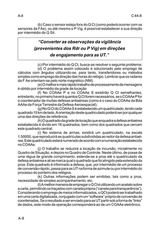 C 44-8 
A-4 
A-8 
(b) Caso o sensor esteja fora do Q Ct (como poderá ocorrer com os 
sensores da FAe), ou até mesmo o P Vig, é possível estabelecer a sua direção 
por intermédio do Q Sit. 
“Converter as observações da vigilância 
(provenientes dos Rdr ou P Vig) em direções 
de engajamento para as UT.” 
(c) Por intermédio do Q Ct, busca-se resolver o seguinte problema: 
(d) O problema assim colocado é solucionado pelo emprego de 
cálculos com ângulos utilizando-se, para tanto, transferidores ou métodos 
simples como emprego da direção das horas do relógio. Lembrar que os radares 
da F Ae orientam-se pelo norte magnético (NM). 
(e) O melhor e mais rápido trabalho de processamento de mensagens 
é obtido por intermédio da grade de locação 
(f) No COAAe P e no COAAe S existirão Q Ct semelhantes, 
entretanto, no primeiro haverá quantos Q Ct forem necessários, se o COAAe P for 
o coordenador de muitas defesas antiaéreas (como é o caso do COAAe da Bda 
AAAe da Força Terrestre da Defesa Aeroespacial). 
(g) No Q Ct do COAAe S é estabelecido um quadriculado, tendo cada 
quadrado 10 km de lado. A orientação deste quadriculado poderá ser por qualquer 
uma das direções de referência. 
(h) O quadrado da grade de locação que enquadra a defesa antiaérea 
estabelecida é divido em 16 quadrados, bem como dos quadrados que cercam 
este quadrado central. 
(i) No sistema de armas, existirá um quadriculado, na escala 
1:50000, que reproduzirá as quadrículas subdivididas ao redor da defesa antiaé-rea. 
Este quadriculado estará numerado de acordo com a numeração estabelecida 
no COAAe. 
(j) O trabalho se reduzirá a locação da incursão, inicialmente no 
Quadro de Situação, e depois no Quadro de Controle. Neste último, de posse de 
uma régua de grande comprimento, estende-se a proa até o quadriculado da 
defesa antiaérea e ali se marca qual o quadrado que foi atingido pela extensão da 
proa. Este quadrado é informado a defesa, que, por intermédio de um processo 
de conversão rápido, passa para as UT na forma de azimute ou por intermédio do 
processo do ponteiro dos relógios. 
(k) Outras informações podem ser emitidas, tais como a proa, 
necessidade de simples acompanhamento, etc. 
(l) A melhor maneira de empregar o Q Ct é utilizando um acetato sobre 
a carta, permitindo os traçados com caneta própria (“caneta para transparência”). 
Considerando o emprego de meios informatizados, o QCt poderá ser trabalhado 
em uma carta digitalizada, conjugado com um “software” próprio de conversão de 
coordenadas. Se o resultado a ser enviado para as UT partir sob a forma de “links” 
de dados, este modo de operação corresponderá ao de um COAAe eletrônico. 
 