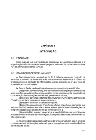 1-1 
C 44-8 
CAPÍTULO 1 
INTRODUÇÃO 
1-1. FINALIDADE 
Este manual tem por finalidade apresentar os conceitos básicos e a 
organização, o funcionamento e o emprego da estrutura de comando e controle 
(C2) da artilharia antiaérea (AAAe). 
1-2. CONSIDERAÇÕES PRELIMINARES 
a. Conceitualmente, a estrutura de C2 é definida como um conjunto de 
recursos humanos, de materiais e de procedimentos destinados à coleta, ao 
processamento e à difusão de informações, para o exercício do C2, por meio de 
uma rede de comunicações. 
b. Para a AAAe, as finalidades básicas da sua estrutura de C2 são: 
(1) apoiar o comandante (Cmt) e seu estado-maior (EM) no exercício de 
suas funções, notadamente as relacionadas com o planejamento, o controle e a 
coordenação das operações antiaéreas, presentes e futuras; 
(2) integrar os vários sistemas da estrutura de AAAe com a estrutura de 
C2 da força apoiada e de outras forças armadas; 
(3) receber e difundir o alerta antecipado; 
(4) permitir o exercício do C2 de forma efetiva e oportuna, na medida que 
reduz o nível de incerteza associada às decisões e atende às estritas relações de 
tempo necessárias ao engajamento do inimigo aéreo; e 
(5) possibilitar rapidez, segurança e confiabilidade no recebimento, 
processamento e difusão de informações, a despeito das ações, intencionais ou 
não, do inimigo. 
c. As atividades baseadas na estrutura de C2 desenvolvem-se em um ciclo 
contínuo de “raciocínio - ação”, orientado para o cumprimento da missão. Realiza-se 
em quatro fases: 
 