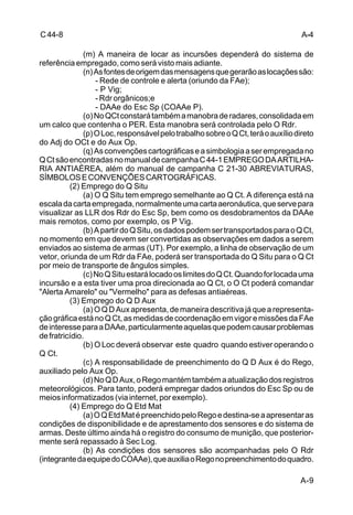 A-4 
A-9 
C 44-8 
(m) A maneira de locar as incursões dependerá do sistema de 
referência empregado, como será visto mais adiante. 
(n) As fontes de origem das mensagens que gerarão as locações são: 
- Rede de controle e alerta (oriundo da FAe); 
- P Vig; 
- Rdr orgânicos;e 
- DAAe do Esc Sp (COAAe P). 
(o) No QCt constará também a manobra de radares, consolidada em 
um calco que contenha o PER. Esta manobra será controlada pelo O Rdr. 
(p) O Loc, responsável pelo trabalho sobre o Q Ct, terá o auxílio direto 
do Adj do OCt e do Aux Op. 
(q) As convenções cartográficas e a simbologia a ser empregada no 
Q Ct são encontradas no manual de campanha C 44-1 EMPREGO DA ARTILHA-RIA 
ANTIAÉREA, além do manual de campanha C 21-30 ABREVIATURAS, 
SÍMBOLOS E CONVENÇÕES CARTOGRÁFICAS. 
(2) Emprego do Q Situ 
(a) O Q Situ tem emprego semelhante ao Q Ct. A diferença está na 
escala da carta empregada, normalmente uma carta aeronáutica, que serve para 
visualizar as LLR dos Rdr do Esc Sp, bem como os desdobramentos da DAAe 
mais remotos, como por exemplo, os P Vig. 
(b) A partir do Q Situ, os dados podem ser transportados para o Q Ct, 
no momento em que devem ser convertidas as observações em dados a serem 
enviados ao sistema de armas (UT). Por exemplo, a linha de observação de um 
vetor, oriunda de um Rdr da FAe, poderá ser transportada do Q Situ para o Q Ct 
por meio de transporte de ângulos simples. 
(c) No Q Situ estará locado os limites do Q Ct. Quando for locada uma 
incursão e a esta tiver uma proa direcionada ao Q Ct, o O Ct poderá comandar 
"Alerta Amarelo" ou "Vermelho" para as defesas antiaéreas. 
(3) Emprego do Q D Aux 
(a) O Q D Aux apresenta, de maneira descritiva já que a representa-ção 
gráfica está no Q Ct, as medidas de coordenação em vigor e missões da FAe 
de interesse para a DAAe, particularmente aquelas que podem causar problemas 
de fratricídio. 
(b) O Loc deverá observar este quadro quando estiver operando o 
Q Ct. 
(c) A responsabilidade de preenchimento do Q D Aux é do Rego, 
auxiliado pelo Aux Op. 
(d) No Q D Aux, o Rego mantém também a atualização dos registros 
meteorológicos. Para tanto, poderá empregar dados oriundos do Esc Sp ou de 
meios informatizados (via internet, por exemplo). 
(4) Emprego do Q Etd Mat 
(a) O Q Etd Mat é preenchido pelo Rego e destina-se a apresentar as 
condições de disponibilidade e de aprestamento dos sensores e do sistema de 
armas. Deste último ainda há o registro do consumo de munição, que posterior-mente 
será repassado à Sec Log. 
(b) As condições dos sensores são acompanhadas pelo O Rdr 
(integrante da equipe do COAAe), que auxilia o Rego no preenchimento do quadro. 
 