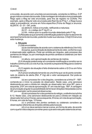 A-5 
A-11 
C 44-8 
a incursão, de acordo com uma lista convencionada, constante no QDAux. O 2º 
grupo indica o número da incursão. Esta montagem de indicativo é anunciada pelo 
Rego após a Msg ter sido enunciada, para fins de registro no COAAe. Por 
exemplo, após a Msg ter sido anunciada pelo Rad Op do PVig 1, o Rego busca 
saber a procedência, arruma em ficha específica (Ficha do Rego) e anuncia: 
ALERTA - D - 01 - 04!, onde: 
(a) alerta D, indica a incursão, ratificando a natureza; 
(b) 01 - é o código do P Vig 01; e 
(c) 04 - indica que é a quarta incursão detectada pelo P Vig 
(3) Ressalta-se que somente a identificação poderá mudar no decorrer do 
acompanhamento da incursão, podendo mudar sua natureza. O Adj O Ct anuncia 
esta mudança. 
c. Situação 
(1) São anunciadas: 
(a) as coordenadas de acordo com o sistema de referência (Ver A-6); 
(b) a proa, que é a direção de deslocamento do vetor, conforme o que 
é observado pela vigilância. Pode ser emitida por ângulos, pelo processo dos 
ponteiros do relógio, ou por orientação de pontos cardeais e colaterais (ver item 
4) abaixo); e 
(c) altura, com aproximação de centenas de metros. 
(2) A situação poderá estar em constante modificação e constitui-se no 
trabalho contínuo do Loc e do Aux Op, locando e preparando Msg para o sistema 
de armas. 
(3) O registro da situação é feito diretamente sobre o Q Ct ou em ficha 
específica do Loc. 
(4) A proa é analisada tomando-se uma linha que vai do ponto conside-rado 
do sistema de alerta (Rdr, P Vig) até o vetor aeroespacial. Daí pode-se 
considerar: 
(a) se o processo for o dos ângulos, considera-se a linha 0º - 180º, 
contando-se o início na posição do observador. Neste caso, uma aeronave 
deslocando-se para a direita em relação ao observador tem proa 90º; para a 
esquerda, 270º; em rota de aproximação, 0º; em rota de fuga, 180º. A vantagem 
da anunciação angular é a possibilidade de fornecer direções interpoladas (como 
45º, por exemplo), se for possível observa-las; 
(b) se o processo for o dos ponteiros do relógio, a referência é a linha 
6-12. Neste caso, uma aeronave deslocando-se para a direita em relação ao 
observador tem proa 3 horas; para a esquerda, 9 horas; em rota de aproximação, 
6 horas; em rota de fuga, 12 horas; 
(c) o processo dos pontos cardeais ou colaterais considera as 
observações referentes as direções obtidas pela bússula; 
(d) o Loc deve sempre marcar a proa, em forma de seta, de acordo 
com o que foi visto e depois converter para o que será visto pelo sistema de armas. 
 