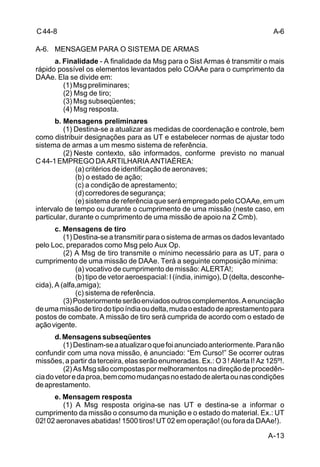A-6 
A-13 
C 44-8 
A-6. MENSAGEM PARA O SISTEMA DE ARMAS 
a. Finalidade - A finalidade da Msg para o Sist Armas é transmitir o mais 
rápido possível os elementos levantados pelo COAAe para o cumprimento da 
DAAe. Ela se divide em: 
(1) Msg preliminares; 
(2) Msg de tiro; 
(3) Msg subseqüentes; 
(4) Msg resposta. 
b. Mensagens preliminares 
(1) Destina-se a atualizar as medidas de coordenação e controle, bem 
como distribuir designações para as UT e estabelecer normas de ajustar todo 
sistema de armas a um mesmo sistema de referência. 
(2) Neste contexto, são informados, conforme previsto no manual 
C 44-1 EMPREGO DA ARTILHARIA ANTIAÉREA: 
(a) critérios de identificação de aeronaves; 
(b) o estado de ação; 
(c) a condição de aprestamento; 
(d) corredores de segurança; 
(e) sistema de referência que será empregado pelo COAAe, em um 
intervalo de tempo ou durante o cumprimento de uma missão (neste caso, em 
particular, durante o cumprimento de uma missão de apoio na Z Cmb). 
c. Mensagens de tiro 
(1) Destina-se a transmitir para o sistema de armas os dados levantado 
pelo Loc, preparados como Msg pelo Aux Op. 
(2) A Msg de tiro transmite o mínimo necessário para as UT, para o 
cumprimento de uma missão de DAAe. Terá a seguinte composição mínima: 
(a) vocativo de cumprimento de missão: ALERTA!; 
(b) tipo de vetor aeroespacial: I (índia, inimigo), D (delta, desconhe-cida), 
A (alfa,amiga); 
(c) sistema de referência. 
(3) Posteriormente serão enviados outros complementos. A enunciação 
de uma missão de tiro do tipo índia ou delta, muda o estado de aprestamento para 
postos de combate. A missão de tiro será cumprida de acordo com o estado de 
ação vigente. 
d. Mensagens subseqüentes 
(1) Destinam-se a atualizar o que foi anunciado anteriormente. Para não 
confundir com uma nova missão, é anunciado: “Em Curso!” Se ocorrer outras 
missões, a partir da terceira, elas serão enumeradas. Ex.: O 3 ! Alerta I! Az 125º!. 
(2) As Msg são compostas por melhoramentos na direção de procedên-cia 
do vetor e da proa, bem como mudanças no estado de alerta ou nas condições 
de aprestamento. 
e. Mensagem resposta 
(1) A Msg resposta origina-se nas UT e destina-se a informar o 
cumprimento da missão o consumo da munição e o estado do material. Ex.: UT 
02! 02 aeronaves abatidas! 1500 tiros! UT 02 em operação! (ou fora da DAAe!). 
 