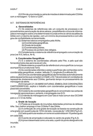 C 44-8 
A-6/A-7 
A-14 
(2) O fim de uma missão ou série de missões é determinada pelo COAAe 
com a mensagem: “O Sol é o CZA!”. 
A-7. SISTEMAS DE REFERÊNCIAS 
a. Generalidades 
(1) Os sistemas de referências são um conjunto de processos e de 
procedimentos para locação de alvos aéreos, possibilitando a troca de informa-ções 
e mensagens sobre uma determinada incursão entre os vários escalões da 
AAAe com o máximo de rapidez, com um mínimo de processamento e com alto 
grau de confiabilidade na transmissão. 
(2) Sistemas básicos empregados pela AAAe. 
(a) Coordenadas geográficas. 
(b) Grade de locação. 
(c) Coordenadas polares. 
(d) Processo do ponteiro dos relógios. 
(3) Complementa o sistema de referência empregado a anunciação da 
proa (ver A-5, letra e, Nr 4). 
b. Coordenadas Geográficas 
(1) É o sistema de coordenadas utilizado pela FAe, e pelo qual são 
fornecidos todos das aeronaves em vôo. 
(2) Neste sistema a superfície de referência é uma superfície curva que 
acompanha a curvatura da Terra. 
(3) As coordenadas referidas a estas superfícies são conhecidas como 
coordenadas geográficas, a saber, latitude (?), longitude (f) e altitude (H). 
(4) Como as coordenadas geográficas são fornecidas automaticamente 
pelos equipamentos que compõem o COpM, o OLT deverá estar em condições de 
repassá-las diretamente aos COAAe, ganhando tempo no processamento da 
mensagem de alerta. 
(5) O manual C 21-30 ABREVIATURAS, SÍMBOLOS E CONVENÇÕES 
CARTOGRÁFICAS, explica o trabalho com coordenadas geográficas e suas 
possíveis conversões. 
(6) O sistema de coordenadas geográficas é o encontrado nas cartas de 
navegação aeronáuticas e, portanto, é empregada nos Q Ct. 
(7) O trâmite de mensagens em Coor Geo é mais comum dos OCOAM 
para a o C Ct da AAAe. 
c. Grade de locação 
(1) Presta-se à locação de incursões detectadas próximas às defesas 
AAe. Seu melhor emprego é nos COAAe P das DAAe. 
(2) A confecção de uma grade de locação se baseia na construção de 
uma grade com quadrículas de 10 Km de lado, na escala de 1:250.000 (Fig A-2). 
(3) Cada quadrícula recebe um nome e é subdividida em 10 partes iguais 
em cada lado. 
(4) O ponto de amarração é colocado no centro da grade (Fig A-2). 
(5) A proa é desenhada como uma seta, a partir do ponto designativo da 
incursão. 
 