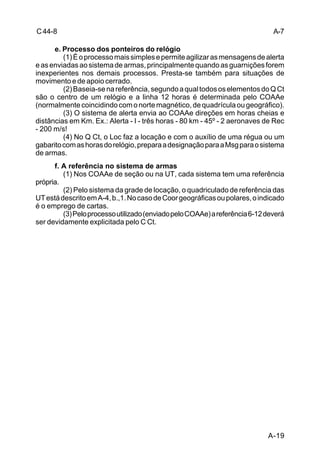 A-19 
C 44-8 
e. Processo dos ponteiros do relógio 
(1) É o processo mais simples e permite agilizar as mensagens de alerta 
e as enviadas ao sistema de armas, principalmente quando as guarnições forem 
inexperientes nos demais processos. Presta-se também para situações de 
movimento e de apoio cerrado. 
(2) Baseia-se na referência, segundo a qual todos os elementos do Q Ct 
são o centro de um relógio e a linha 12 horas é determinada pelo COAAe 
(normalmente coincidindo com o norte magnético, de quadrícula ou geográfico). 
(3) O sistema de alerta envia ao COAAe direções em horas cheias e 
distâncias em Km. Ex.: Alerta - I - três horas - 80 km - 45º - 2 aeronaves de Rec 
- 200 m/s! 
(4) No Q Ct, o Loc faz a locação e com o auxílio de uma régua ou um 
gabarito com as horas do relógio, prepara a designação para a Msg para o sistema 
de armas. 
f. A referência no sistema de armas 
(1) Nos COAAe de seção ou na UT, cada sistema tem uma referência 
própria. 
(2) Pelo sistema da grade de locação, o quadriculado de referência das 
UT está descrito em A-4, b.,1. No caso de Coor geográficas ou polares, o indicado 
é o emprego de cartas. 
(3) Pelo processo utilizado (enviado pelo COAAe) a referência 6-12 deverá 
ser devidamente explicitada pelo C Ct. 
A-7 
 