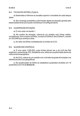 C 44-8 
B-4/B-6 
B-4. FICHAS DE ARTIREL (Fig B-4) 
B-2 
a. Destinadas a informar ao escalão superior o resultado de cada ataque 
aéreo. 
b. Seu emprego possibilita a informação rápida da situação gerada pelo 
desencadeamento provocado na DAAe por uma Msg de alerta. 
B-5. QUADROS DE SITUAÇÃO 
a. É uma carta na escala 1. 
b. No quadro de situação, coloca-se um acetato com linhas radiais, 
concêntricas, com o centro na DAAe, no caso d COAAe S. No COAAe P, o centro 
é o OCOAM que controla a área. 
c. Ao redor da DAAe é estabelecido os limites do Q Ct. 
B-6. QUADRO DE CONTROLE 
a. É uma carta 1:250.000, cujos limites devem ser a da LLR dos Rdr 
orgânicos, acrescida de 10%. Na falta de uma, utiliza-se o quadriculado dentro da 
mesma trama topográfica. 
b. No Q Ct, coloca-se um acetato com a divisão da grade de locação e as 
referências das Coor geográficas. 
c. No quadriculado da DAAe se estabelece quadrados divididos em 16 
quadrados (ver A-6 do Anexo A). 
 