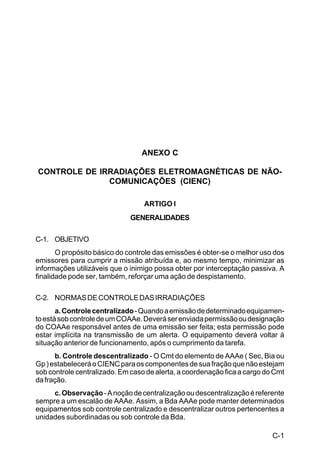 C-1 
C 44-8 
ANEXO C 
CONTROLE DE IRRADIAÇÕES ELETROMAGNÉTICAS DE NÃO-COMUNICAÇÕES 
(CIENC) 
ARTIGO I 
GENERALIDADES 
C-1. OBJETIVO 
O propósito básico do controle das emissões é obter-se o melhor uso dos 
emissores para cumprir a missão atribuída e, ao mesmo tempo, minimizar as 
informações utilizáveis que o inimigo possa obter por interceptação passiva. A 
finalidade pode ser, também, reforçar uma ação de despistamento. 
C-2. NORMAS DE CONTROLE DAS IRRADIAÇÕES 
a. Controle centralizado - Quando a emissão de determinado equipamen-to 
está sob controle de um COAAe. Deverá ser enviada permissão ou designação 
do COAAe responsável antes de uma emissão ser feita; esta permissão pode 
estar implícita na transmissão de um alerta. O equipamento deverá voltar à 
situação anterior de funcionamento, após o cumprimento da tarefa. 
b. Controle descentralizado - O Cmt do elemento de AAAe ( Sec, Bia ou 
Gp ) estabelecerá o CIENC para os componentes de sua fração que não estejam 
sob controle centralizado. Em caso de alerta, a coordenação fica a cargo do Cmt 
da fração. 
c. Observação - A noção de centralização ou descentralização é referente 
sempre a um escalão de AAAe. Assim, a Bda AAAe pode manter determinados 
equipamentos sob controle centralizado e descentralizar outros pertencentes a 
unidades subordinadas ou sob controle da Bda. 
 