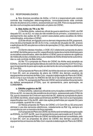 C 44-8 
C-3 
C-3. RESPONSABILIDADES 
C-2 
a. Nos diversos escalões de AAAe, o Cmt é o responsável pelo correto 
controle das irradiações eletromagnéticas, consubstanciando este controle 
através de planos e/ou ordens, assessorado por seu EM. Para os equipamentos 
de não-comunicações será elaborado um plano do CIENC. 
b. Bda AAAe do TN e do TO 
(1) Na Bda AAAe, caberá ao oficial de guerra eletrônica ( OGE ) do EM 
daquela GU, ou ao E2, no caso da não existência do primeiro, a assessoria e o 
planejamento das ações de GE a serem executadas pelos escalões de AAAe 
subordinados, entre elas o CIENC. 
(2) Este oficial, em ligação com os demais integrantes do EM, preparará, 
à luz da documentação de GE do Ex Cmp, o estudo de situação de GE, anexos 
e apêndices de GE aos planos e ordens de operações ( O Op), além das NGA para 
a sua GU. 
(3) Dentro destas missões, o OGE ( E2 ) elaborará a proposta do plano 
do CIENC da AAAe para a sua GU, especificando neste documento diretrizes para 
os escalões subordinados, além de definir o CIENC para os radares de vigilância 
de média altura das unidades e/ou subunidades de AAAe diretamente subordina-das 
ou sob controle da Bda AAAe. 
(4) No TO a proposta do Plano do CIENC da AAAe será remetida ao 
EDAAe, no centro de operações táticas do exército de campanha (COT Ex Cmp), 
que irá apresentá-la para aprovação ao elemento de comunicações e eletrônica 
(E Com Elt). 
(5) A proposta de Plano do CIENC da AAAe deverá ser consolidada, pelo 
E Com Elt, com as propostas de plano do CIENC dos demais usuários de 
equipamentos emissores de Não-Com, visando à elaboração do Plano do CIENC 
do Ex Cmp e sua inclusão no ANEXO de GE da O Op deste grande comando. 
(6) No TN, a proposta de Plano do CIENC será remetida à força terrestre 
de defesa aeroespacial (FTDA), que irá apresentá-la, para aprovação, ao 
COMDABRA. 
c. GAAAe orgânico de DE 
(1) Nos GAAAe, caberá ao oficial de comunicações e eletrônica (O Com 
Elt) ou ao S2, no caso da não existência do primeiro, assessorado pelo O Rdr do 
Gp, que é o assessor do Cmdo em assuntos de GE, elaborar a proposta do plano 
do CIENC da AAAe, observadas as Diretrizes de MPE não-Com e as imposições 
especificadas nas O Op da DE, além das ações já definidas por aquela GU para 
a sua unidade, quando for o caso. 
(2) Nessa proposta de Plano do CIENC o O Com Elt ou S2 procurará 
otimizar o uso dos sensores eletrônicos, notadamente os Rdr Vig, sempre em 
consonância com a manobra da força apoiada. 
(3) A proposta do Plano do CIENC da AAAe será remetida para aprovação 
ao EDAAe, no COT da DE, que irá apresentá-la para aprovação ao E Com Elt. 
(4) A proposta de Plano do CIENC da AAAe deverá ser consolidada, pelo 
E Com Elt, com as propostas de plano do CIENC dos demais usuários de 
equipamentos emissores de Não-Com visando à elaboração do Plano do CIENC 
 