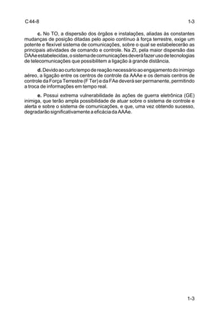 1-3 
1-3 
C 44-8 
c. No TO, a dispersão dos órgãos e instalações, aliadas às constantes 
mudanças de posição ditadas pelo apoio contínuo à força terrestre, exige um 
potente e flexível sistema de comunicações, sobre o qual se estabelecerão as 
principais atividades de comando e controle. Na ZI, pela maior dispersão das 
DAAe estabelecidas, o sistema de comunicações deverá fazer uso de tecnologias 
de telecomunicações que possibilitem a ligação à grande distância. 
d. Devido ao curto tempo de reação necessário ao engajamento do inimigo 
aéreo, a ligação entre os centros de controle da AAAe e os demais centros de 
controle da Força Terrestre (F Ter) e da FAe deverá ser permanente, permitindo 
a troca de informações em tempo real. 
e. Possui extrema vulnerabilidade às ações de guerra eletrônica (GE) 
inimiga, que terão ampla possibilidade de atuar sobre o sistema de controle e 
alerta e sobre o sistema de comunicações, e que, uma vez obtendo sucesso, 
degradarão significativamente a eficácia da AAAe. 
 