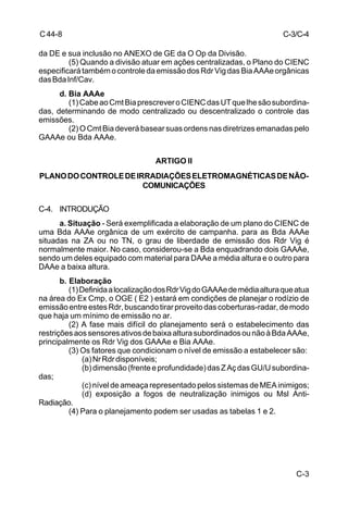 C-3 
C 44-8 
da DE e sua inclusão no ANEXO de GE da O Op da Divisão. 
(5) Quando a divisão atuar em ações centralizadas, o Plano do CIENC 
especificará também o controle da emissão dos Rdr Vig das Bia AAAe orgânicas 
das Bda Inf/Cav. 
d. Bia AAAe 
(1) Cabe ao Cmt Bia prescrever o CIENC das UT que lhe são subordina-das, 
determinando de modo centralizado ou descentralizado o controle das 
emissões. 
(2) O Cmt Bia deverá basear suas ordens nas diretrizes emanadas pelo 
GAAAe ou Bda AAAe. 
ARTIGO II 
PLANO DO CONTROLE DE IRRADIAÇÕES ELETROMAGNÉTICAS DE NÃO-COMUNICAÇÕES 
C-4. INTRODUÇÃO 
a. Situação - Será exemplificada a elaboração de um plano do CIENC de 
uma Bda AAAe orgânica de um exército de campanha. para as Bda AAAe 
situadas na ZA ou no TN, o grau de liberdade de emissão dos Rdr Vig é 
normalmente maior. No caso, considerou-se a Bda enquadrando dois GAAAe, 
sendo um deles equipado com material para DAAe a média altura e o outro para 
DAAe a baixa altura. 
b. Elaboração 
(1) Definida a localização dos Rdr Vig do GAAAe de média altura que atua 
na área do Ex Cmp, o OGE ( E2 ) estará em condições de planejar o rodízio de 
emissão entre estes Rdr, buscando tirar proveito das coberturas-radar, de modo 
que haja um mínimo de emissão no ar. 
(2) A fase mais difícil do planejamento será o estabelecimento das 
restrições aos sensores ativos de baixa altura subordinados ou não à Bda AAAe, 
principalmente os Rdr Vig dos GAAAe e Bia AAAe. 
(3) Os fatores que condicionam o nível de emissão a estabelecer são: 
(a) Nr Rdr disponíveis; 
(b) dimensão (frente e profundidade) das Z Aç das GU/U subordina-das; 
(c) nível de ameaça representado pelos sistemas de MEA inimigos; 
(d) exposição a fogos de neutralização inimigos ou Msl Anti- 
Radiação. 
(4) Para o planejamento podem ser usadas as tabelas 1 e 2. 
C-3/C-4 
 