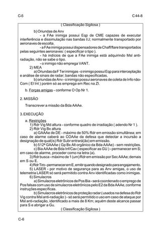C 44-8 
C-6 
( Classificação Sigilosa ) 
b) Oriundas de Anv 
- a FAe inimiga possui Eqp de CME capazes de executar 
interferência e dissimulação nas bandas I/J; normalmente transportado por 
aeronaves de escolta. 
- a FAe inimiga possui dispensadores de Chaff/flare transportados 
pelas seguintes aeronaves: ( especificar o tipo ). 
- há indícios de que a FAe inimiga está adquirindo Msl anti-radiação, 
não se sabe o tipo. 
- o inimigo não emprega VANT. 
2) MEA 
a) Oriundas da F Ter inimigas - o inimigo possui Eqp para interceptação 
e análise de sinais de radar; bandas não especificadas. 
b) oriundas de Anv - o inimigo possui aeronaves de coleta de Info não- 
Com ( El Int ) porém só as emprega em Rec na ZI. 
b. Forças amigas - conforme O Op Nr 1. 
2. MISSÃO 
Transcrever a missão da Bda AAAe. 
3. EXECUÇÃO 
a. Restrições 
1) Rdr Vig Md altura - conforme quadro de irradiação ( adendo Nr 1 ). 
2) Rdr Vig Bx altura 
a) GAAAe de DE - máximo de 50% Rdr em emissão simultânea; em 
caso de alarme caberá ao COAAe da defesa que detectar a incursão a 
designação de qual(is) Rdr Subr entrará(ão) em emissão. 
b) 512º GAAAe ( Gp Bx Alt orgânico da Bda AAAe) - sem restrições. 
c) Bia AAAe de Bda Inf/Cav ( especificar as GU ) - permanecer em S; 
em caso de alarme, proceder como na letra (a). 
3) Rdr busca - máximo de 1 (um) Rdr em emissão por Sec AAAe; demais 
em S ou E. 
4) Rdr Tiro - permanecer em E, emitir quando designado para engajamento. 
5) LASER - por motivo de segurança para as Anv amigas, o uso de 
telemetria LASER só será permitido contra Anv identificadas como inimigas. 
6) Simulacros 
a) Simulacros eletrônicos de Pos Bia - será coordenado o emprego de 
Pos falsas com uso de simulacros eletrônicos pelo E2 da Bda AAAe, conforme 
instruções específicas. 
b) Simulacros eletrônicos de proteção radar ( usados na defesa do Rdr 
Vig contra Msl anti-radiação ) - só será permitido o uso em caso de ataque por 
Msl anti-radiação, identificado a mais de 8 Km; aquém deste alcance passar 
para S e abrigar a Gu. 
( Classificação Sigilosa ) 
C-5 
 