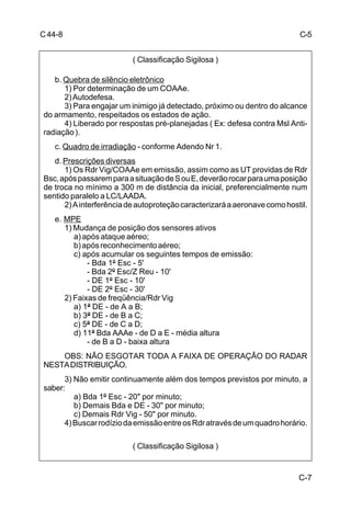 C-7 
C 44-8 
( Classificação Sigilosa ) 
b. Quebra de silêncio eletrônico 
1) Por determinação de um COAAe. 
2) Autodefesa. 
3) Para engajar um inimigo já detectado, próximo ou dentro do alcance 
do armamento, respeitados os estados de ação. 
4) Liberado por respostas pré-planejadas ( Ex: defesa contra Msl Anti-radiação 
). 
c. Quadro de irradiação - conforme Adendo Nr 1. 
d. Prescrições diversas 
1) Os Rdr Vig/COAAe em emissão, assim como as UT providas de Rdr 
Bsc, após passarem para a situação de S ou E, deverão rocar para uma posição 
de troca no mínimo a 300 m de distância da inicial, preferencialmente num 
sentido paralelo a LC/LAADA. 
2) A interferência de autoproteção caracterizará a aeronave como hostil. 
e. MPE 
1) Mudança de posição dos sensores ativos 
a) após ataque aéreo; 
b) após reconhecimento aéreo; 
c) após acumular os seguintes tempos de emissão: 
- Bda 1º Esc - 5' 
- Bda 2º Esc/Z Reu - 10' 
- DE 1º Esc - 10' 
- DE 2º Esc - 30' 
2) Faixas de freqüência/Rdr Vig 
a) 1ª DE - de A a B; 
b) 3ª DE - de B a C; 
c) 5ª DE - de C a D; 
d) 11ª Bda AAAe - de D a E - média altura 
- de B a D - baixa altura 
OBS: NÃO ESGOTAR TODA A FAIXA DE OPERAÇÃO DO RADAR 
NESTA DISTRIBUIÇÃO. 
3) Não emitir continuamente além dos tempos previstos por minuto, a 
saber: 
a) Bda 1º Esc - 20 por minuto; 
b) Demais Bda e DE - 30 por minuto; 
c) Demais Rdr Vig - 50 por minuto. 
4) Buscar rodízio da emissão entre os Rdr através de um quadro horário. 
( Classificação Sigilosa ) 
C-5 
 