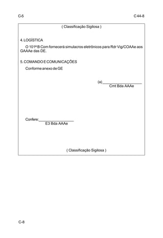 C 44-8 
C-8 
( Classificação Sigilosa ) 
4. LOGÍSTICA 
O 101º B Com fornecerá simulacros eletrônicos para Rdr Vig/COAAe aos 
GAAAe das DE. 
5. COMANDO E COMUNICAÇÕES 
Conforme anexo de GE 
(a) ____________________ 
Cmt Bda AAAe 
Confere:__________________ 
E3 Bda AAAe 
( Classificação Sigilosa ) 
C-5 
 