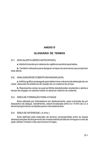 D-1 
C 44-8 
ANEXO D 
GLOSSÁRIO DE TERMOS 
D-1. AEW (ALERTA AÉREO ANTECIPADO) 
a. Alerta fornecido por radares de vigilância aerotransportados. 
b. Também utilizados para designar os tipos de aeronaves que propiciam 
este alerta. 
D-2. ANALISADOR DE COBERTURA RADAR (ACR) 
a. Artifício gráfico empregado para determinar o alcance de detecção de um 
radar, deduzido da distância de reação de um sistema de armas. 
b. Representa a área na qual as DAAe desdobradas receberão o alerta a 
tempo de engajar os vetores hostis no alcance máximo do material. 
D-3. ÁREA DE FORMAÇÃO PARA ATAQUE 
Área utilizada por helicópteros em deslocamento, para a tomada de um 
dispositivo de ataque. Geralmente, estará localizada entre 5 e 15 Km da LC e 
deverá proporcionar condições para o vôo estacionário. 
D-4. ÁREA DE INTERESSE ( A Intrs ) 
Área definida pela extensão de terreno compreendida entre as bases 
aéreas/posições de lançamento de mísseis balísticos táticos inimigos e o raio de 
ação destes mísseis e das aeronaves inimigas. 
 