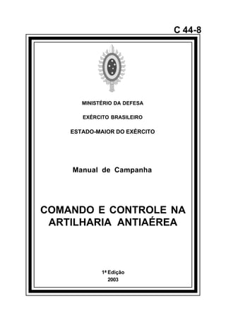 1ª Edição 
2003 
C 44-8 
MINISTÉRIO DA DEFESA 
EXÉRCITO BRASILEIRO 
ESTADO-MAIOR DO EXÉRCITO 
Manual de Campanha 
COMANDO E CONTROLE NA 
ARTILHARIA ANTIAÉREA 
å 
 