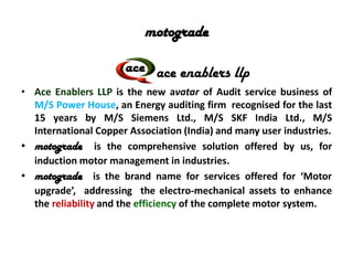 motograde
ace enablers llp
• Ace Enablers LLP is the new avatar of Audit service business of
M/S Power House, an Energy auditing firm recognised for the last
15 years by M/S Siemens Ltd., M/S SKF India Ltd., M/S
International Copper Association (India) and many user industries.
• motograde is the comprehensive solution offered by us, for
induction motor management in industries.
• motograde is the brand name for services offered for ‘Motor
upgrade’, addressing the electro-mechanical assets to enhance
the reliability and the efficiency of the complete motor system.
 