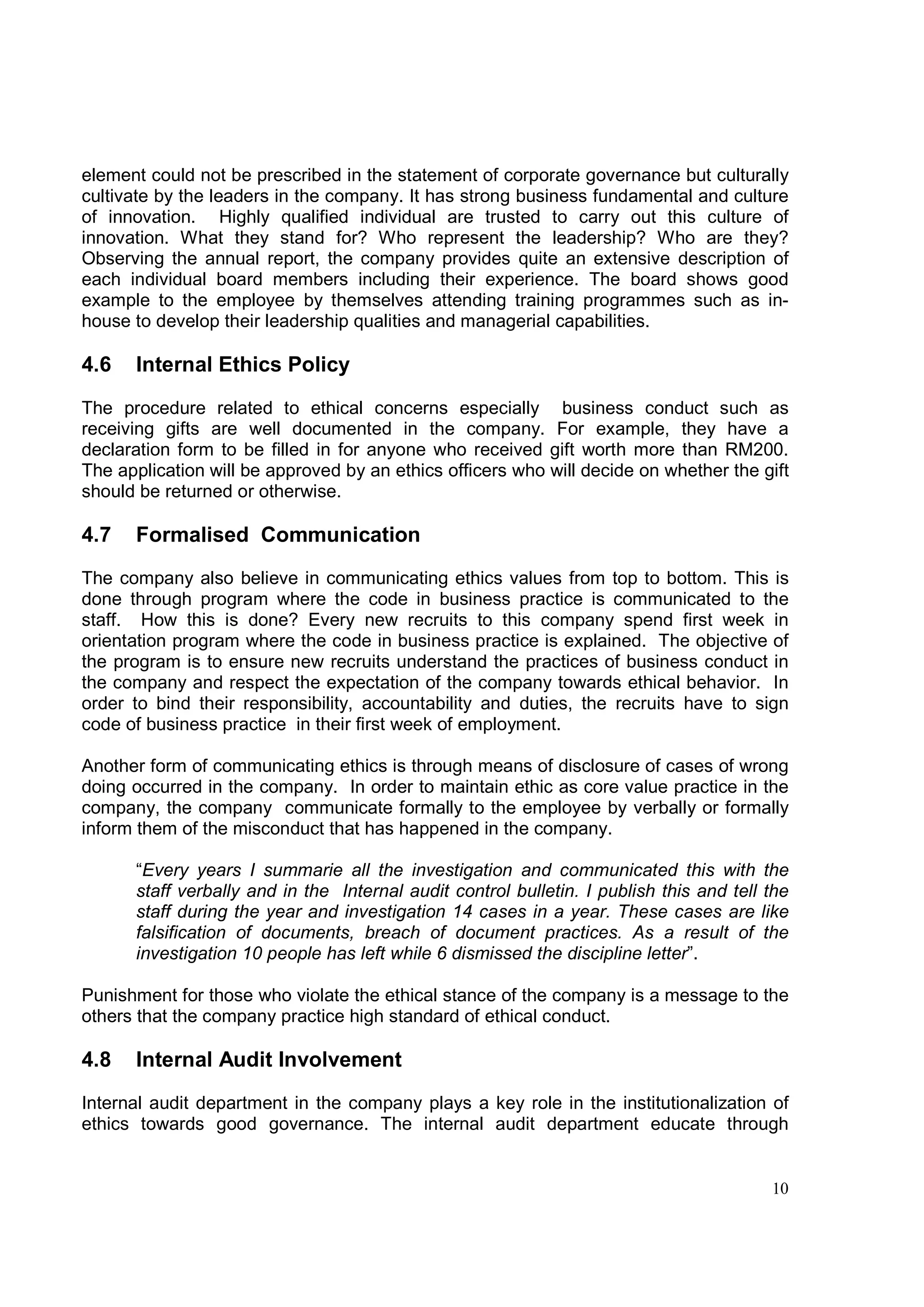 element could not be prescribed in the statement of corporate governance but culturally
cultivate by the leaders in the company. It has strong business fundamental and culture
of innovation. Highly qualified individual are trusted to carry out this culture of
innovation. What they stand for? Who represent the leadership? Who are they?
Observing the annual report, the company provides quite an extensive description of
each individual board members including their experience. The board shows good
example to the employee by themselves attending training programmes such as in-
house to develop their leadership qualities and managerial capabilities.

4.6   Internal Ethics Policy

The procedure related to ethical concerns especially business conduct such as
receiving gifts are well documented in the company. For example, they have a
declaration form to be filled in for anyone who received gift worth more than RM200.
The application will be approved by an ethics officers who will decide on whether the gift
should be returned or otherwise.

4.7   Formalised Communication
The company also believe in communicating ethics values from top to bottom. This is
done through program where the code in business practice is communicated to the
staff. How this is done? Every new recruits to this company spend first week in
orientation program where the code in business practice is explained. The objective of
the program is to ensure new recruits understand the practices of business conduct in
the company and respect the expectation of the company towards ethical behavior. In
order to bind their responsibility, accountability and duties, the recruits have to sign
code of business practice in their first week of employment.

Another form of communicating ethics is through means of disclosure of cases of wrong
doing occurred in the company. In order to maintain ethic as core value practice in the
company, the company communicate formally to the employee by verbally or formally
inform them of the misconduct that has happened in the company.

      “Every years I summarie all the investigation and communicated this with the
      staff verbally and in the Internal audit control bulletin. I publish this and tell the
      staff during the year and investigation 14 cases in a year. These cases are like
      falsification of documents, breach of document practices. As a result of the
      investigation 10 people has left while 6 dismissed the discipline letter”.

Punishment for those who violate the ethical stance of the company is a message to the
others that the company practice high standard of ethical conduct.

4.8   Internal Audit Involvement
Internal audit department in the company plays a key role in the institutionalization of
ethics towards good governance. The internal audit department educate through


                                                                                         10
 
