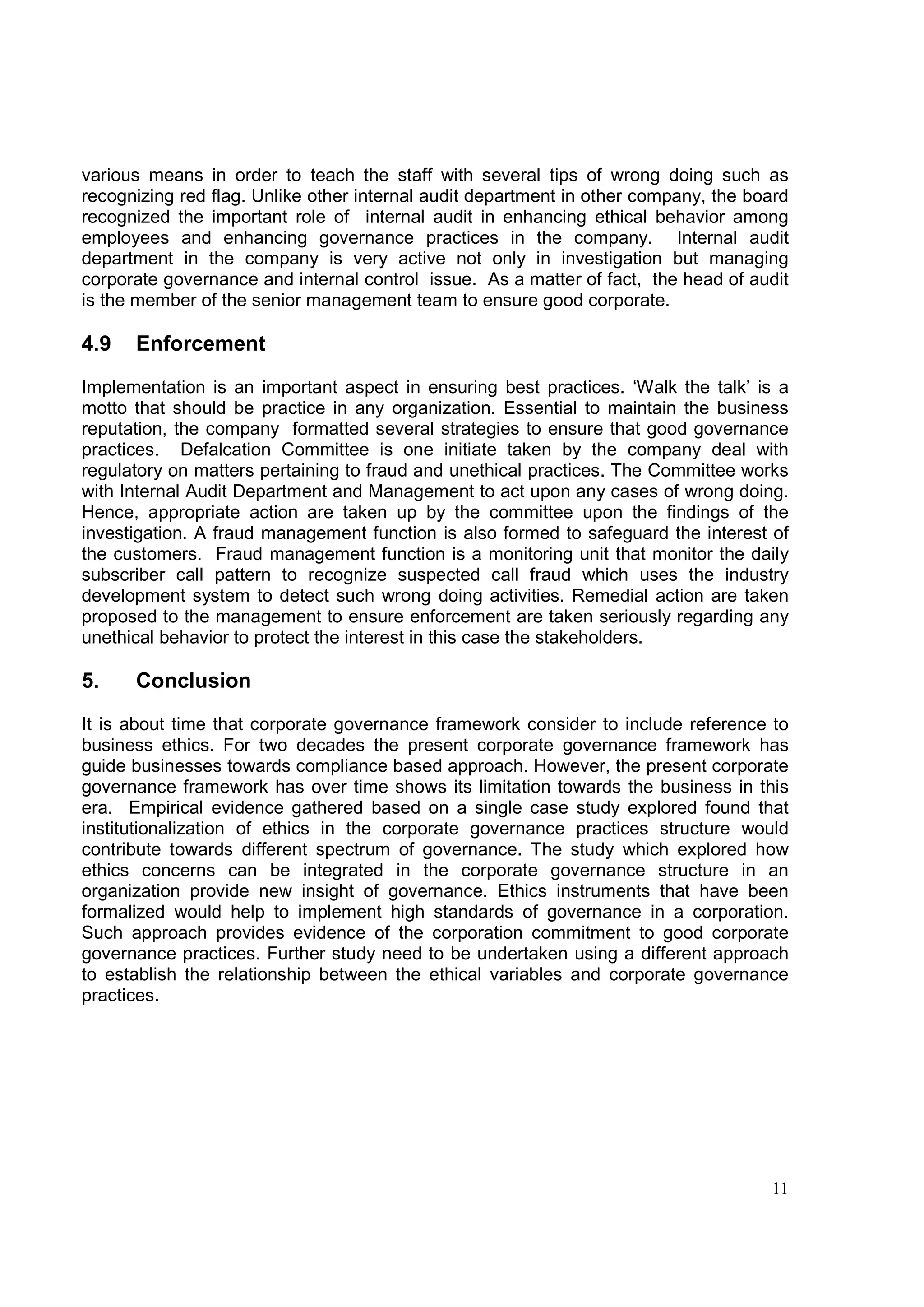 various means in order to teach the staff with several tips of wrong doing such as
recognizing red flag. Unlike other internal audit department in other company, the board
recognized the important role of internal audit in enhancing ethical behavior among
employees and enhancing governance practices in the company. Internal audit
department in the company is very active not only in investigation but managing
corporate governance and internal control issue. As a matter of fact, the head of audit
is the member of the senior management team to ensure good corporate.

4.9   Enforcement

Implementation is an important aspect in ensuring best practices. ‘Walk the talk’ is a
motto that should be practice in any organization. Essential to maintain the business
reputation, the company formatted several strategies to ensure that good governance
practices. Defalcation Committee is one initiate taken by the company deal with
regulatory on matters pertaining to fraud and unethical practices. The Committee works
with Internal Audit Department and Management to act upon any cases of wrong doing.
Hence, appropriate action are taken up by the committee upon the findings of the
investigation. A fraud management function is also formed to safeguard the interest of
the customers. Fraud management function is a monitoring unit that monitor the daily
subscriber call pattern to recognize suspected call fraud which uses the industry
development system to detect such wrong doing activities. Remedial action are taken
proposed to the management to ensure enforcement are taken seriously regarding any
unethical behavior to protect the interest in this case the stakeholders.

5.    Conclusion

It is about time that corporate governance framework consider to include reference to
business ethics. For two decades the present corporate governance framework has
guide businesses towards compliance based approach. However, the present corporate
governance framework has over time shows its limitation towards the business in this
era. Empirical evidence gathered based on a single case study explored found that
institutionalization of ethics in the corporate governance practices structure would
contribute towards different spectrum of governance. The study which explored how
ethics concerns can be integrated in the corporate governance structure in an
organization provide new insight of governance. Ethics instruments that have been
formalized would help to implement high standards of governance in a corporation.
Such approach provides evidence of the corporation commitment to good corporate
governance practices. Further study need to be undertaken using a different approach
to establish the relationship between the ethical variables and corporate governance
practices.




                                                                                     11
 