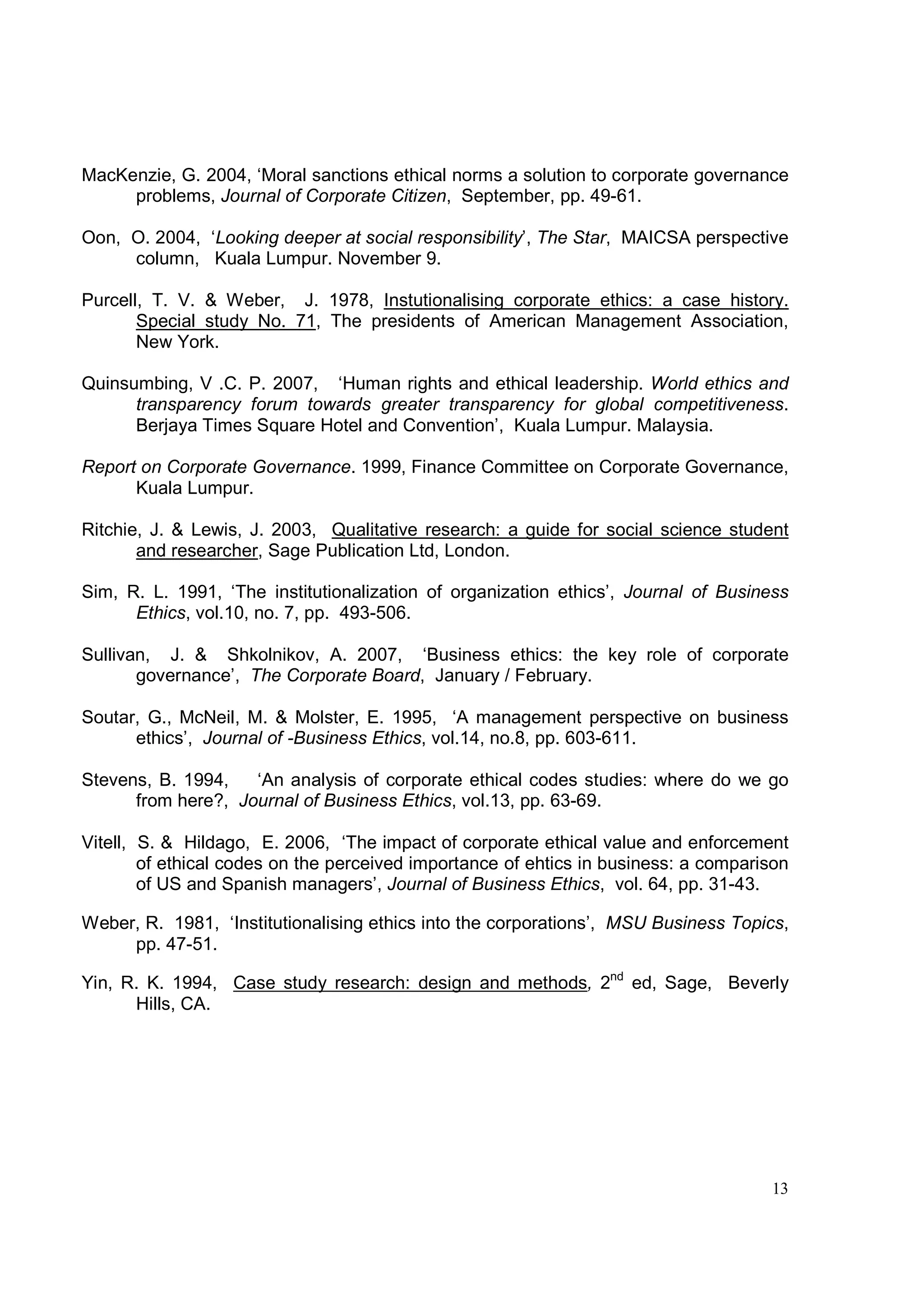 MacKenzie, G. 2004, ‘Moral sanctions ethical norms a solution to corporate governance
     problems, Journal of Corporate Citizen, September, pp. 49-61.

Oon, O. 2004, ‘Looking deeper at social responsibility’, The Star, MAICSA perspective
     column, Kuala Lumpur. November 9.

Purcell, T. V. & Weber, J. 1978, Instutionalising corporate ethics: a case history.
       Special study No. 71, The presidents of American Management Association,
       New York.

Quinsumbing, V .C. P. 2007, ‘Human rights and ethical leadership. World ethics and
      transparency forum towards greater transparency for global competitiveness.
      Berjaya Times Square Hotel and Convention’, Kuala Lumpur. Malaysia.

Report on Corporate Governance. 1999, Finance Committee on Corporate Governance,
      Kuala Lumpur.

Ritchie, J. & Lewis, J. 2003, Qualitative research: a guide for social science student
       and researcher, Sage Publication Ltd, London.

Sim, R. L. 1991, ‘The institutionalization of organization ethics’, Journal of Business
      Ethics, vol.10, no. 7, pp. 493-506.

Sullivan, J. & Shkolnikov, A. 2007, ‘Business ethics: the key role of corporate
       governance’, The Corporate Board, January / February.

Soutar, G., McNeil, M. & Molster, E. 1995, ‘A management perspective on business
      ethics’, Journal of -Business Ethics, vol.14, no.8, pp. 603-611.

Stevens, B. 1994,   ‘An analysis of corporate ethical codes studies: where do we go
      from here?, Journal of Business Ethics, vol.13, pp. 63-69.

Vitell, S. & Hildago, E. 2006, ‘The impact of corporate ethical value and enforcement
        of ethical codes on the perceived importance of ehtics in business: a comparison
        of US and Spanish managers’, Journal of Business Ethics, vol. 64, pp. 31-43.

Weber, R. 1981, ‘Institutionalising ethics into the corporations’, MSU Business Topics,
     pp. 47-51.

Yin, R. K. 1994, Case study research: design and methods, 2nd ed, Sage, Beverly
      Hills, CA.




                                                                                     13
 